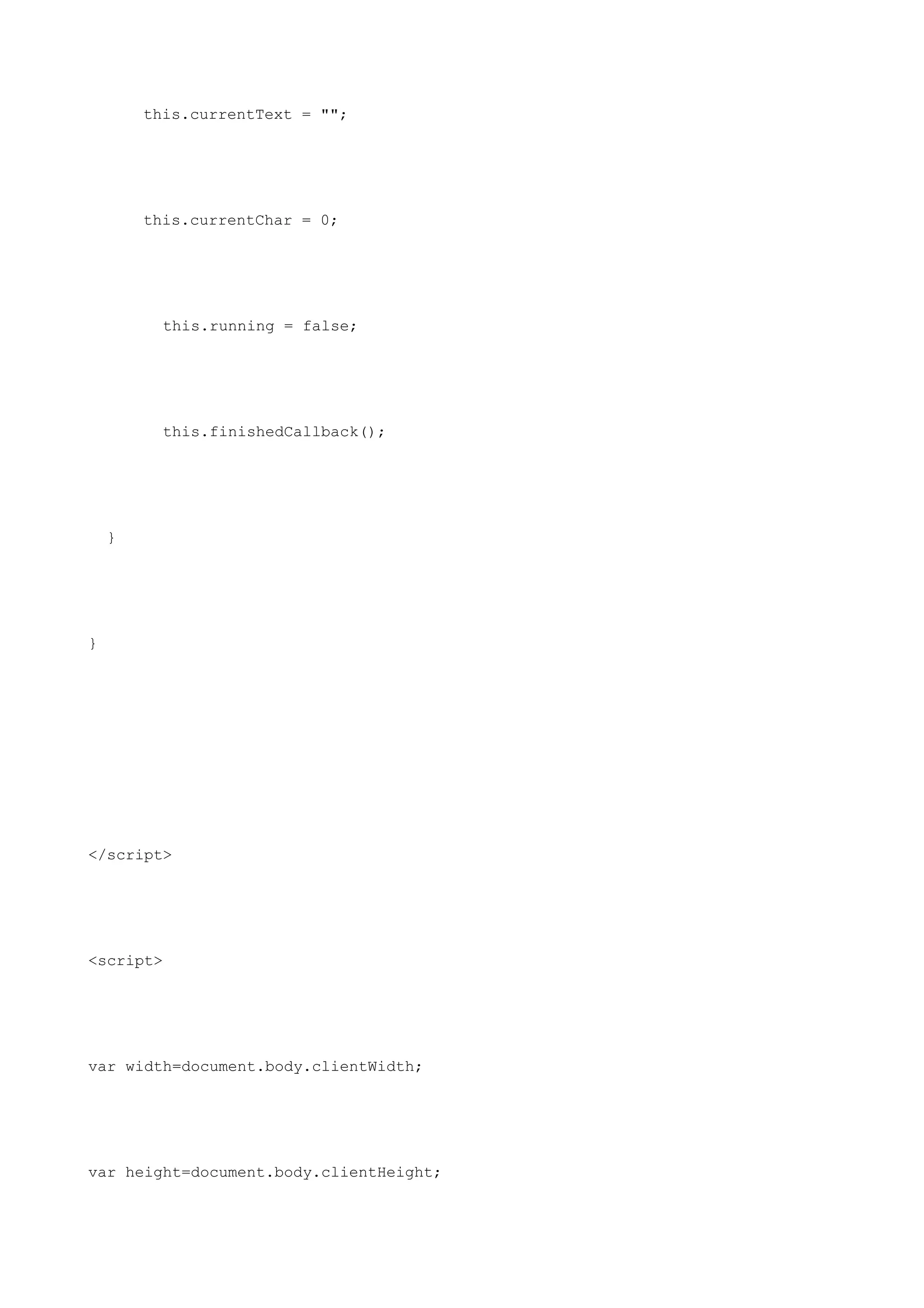this.currentText = "";




        this.currentChar = 0;




          this.running = false;




          this.finishedCallback();




    }




}




</script>




<script>




var width=document.body.clientWidth;




var height=document.body.clientHeight;
 