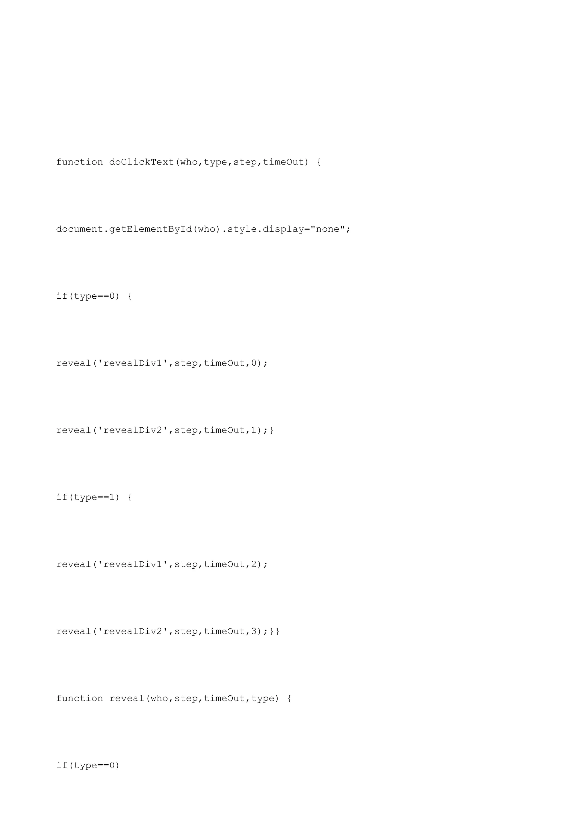 function doClickText(who,type,step,timeOut) {




document.getElementById(who).style.display="none";




if(type==0) {




reveal('revealDiv1',step,timeOut,0);




reveal('revealDiv2',step,timeOut,1);}




if(type==1) {




reveal('revealDiv1',step,timeOut,2);




reveal('revealDiv2',step,timeOut,3);}}




function reveal(who,step,timeOut,type) {




if(type==0)
 