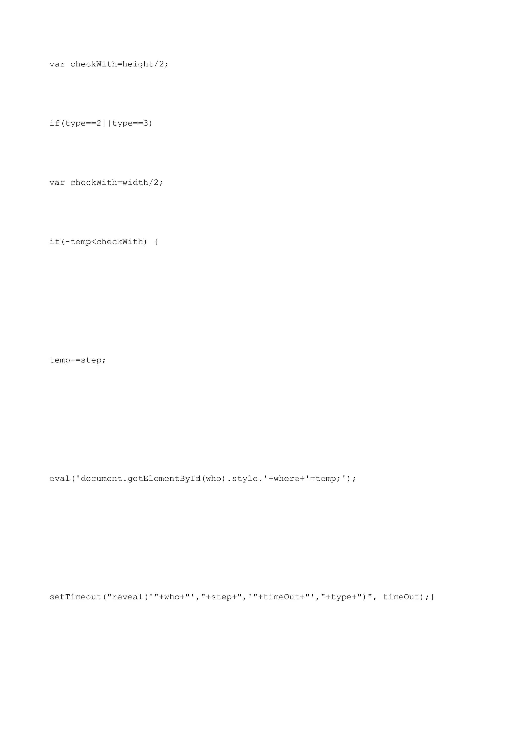 var checkWith=height/2;




if(type==2||type==3)




var checkWith=width/2;




if(-temp<checkWith) {




temp-=step;




eval('document.getElementById(who).style.'+where+'=temp;');




setTimeout("reveal('"+who+"',"+step+",'"+timeOut+"',"+type+")", timeOut);}
 