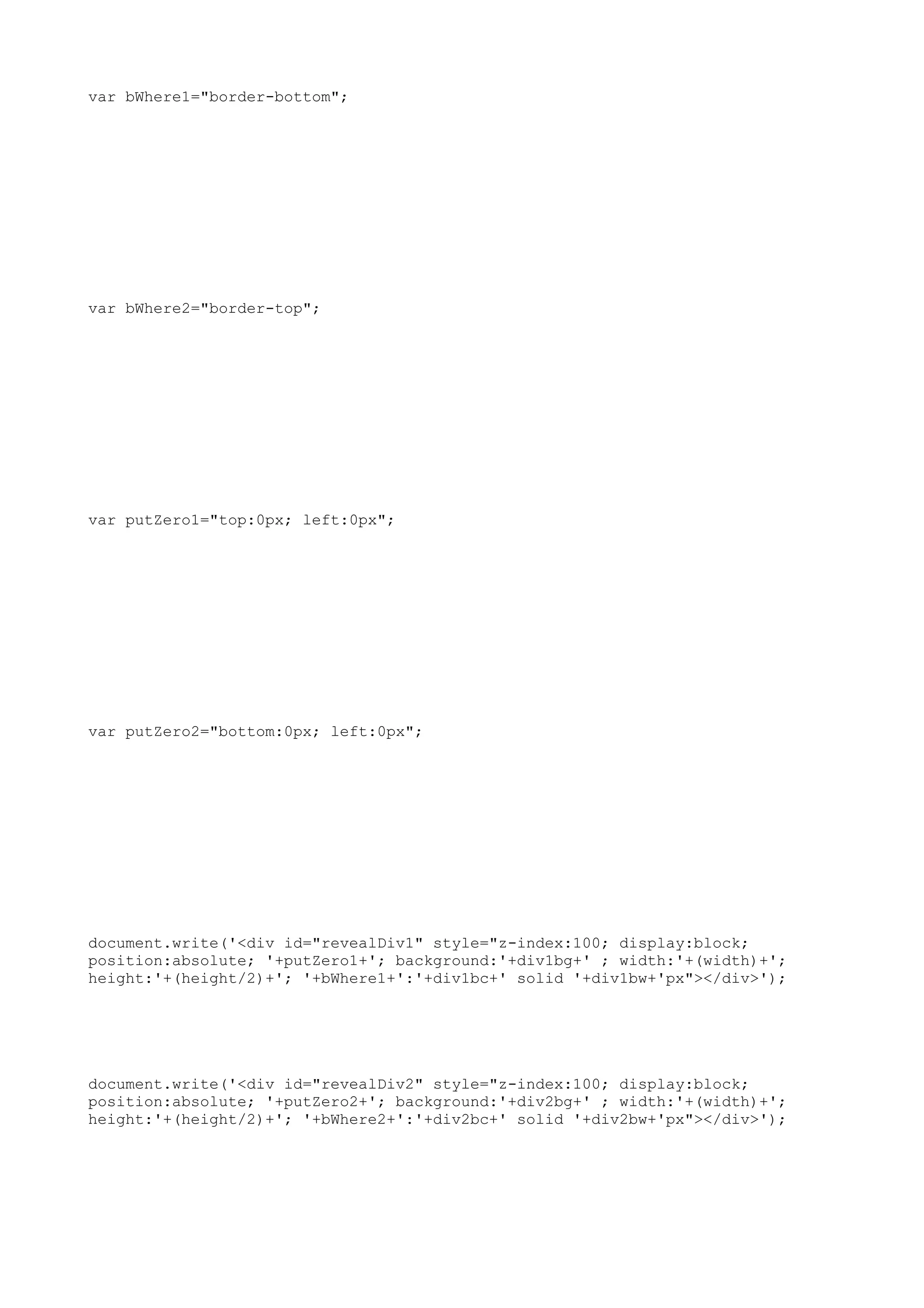 var bWhere1="border-bottom";




var bWhere2="border-top";




var putZero1="top:0px; left:0px";




var putZero2="bottom:0px; left:0px";




document.write('<div id="revealDiv1" style="z-index:100; display:block;
position:absolute; '+putZero1+'; background:'+div1bg+' ; width:'+(width)+';
height:'+(height/2)+'; '+bWhere1+':'+div1bc+' solid '+div1bw+'px"></div>');




document.write('<div id="revealDiv2" style="z-index:100; display:block;
position:absolute; '+putZero2+'; background:'+div2bg+' ; width:'+(width)+';
height:'+(height/2)+'; '+bWhere2+':'+div2bc+' solid '+div2bw+'px"></div>');
 