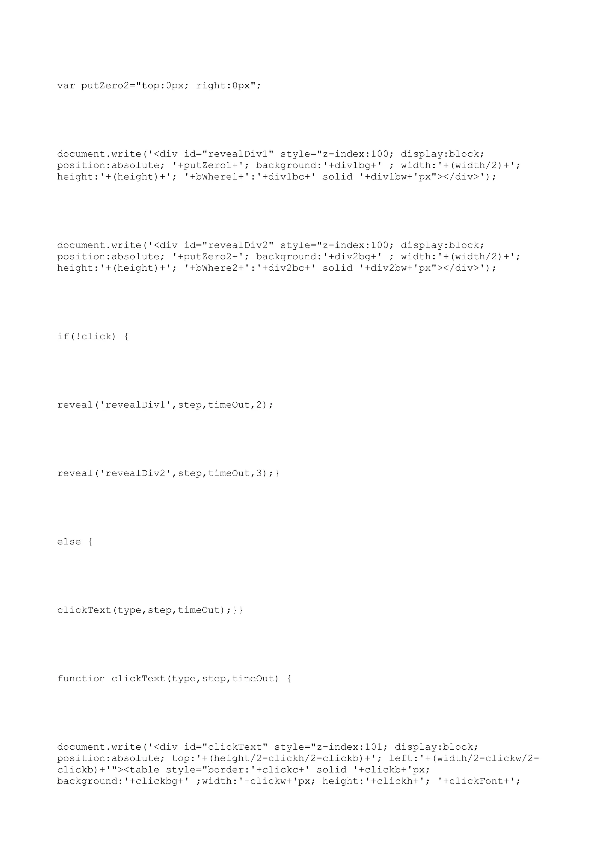 var putZero2="top:0px; right:0px";




document.write('<div id="revealDiv1" style="z-index:100; display:block;
position:absolute; '+putZero1+'; background:'+div1bg+' ; width:'+(width/2)+';
height:'+(height)+'; '+bWhere1+':'+div1bc+' solid '+div1bw+'px"></div>');




document.write('<div id="revealDiv2" style="z-index:100; display:block;
position:absolute; '+putZero2+'; background:'+div2bg+' ; width:'+(width/2)+';
height:'+(height)+'; '+bWhere2+':'+div2bc+' solid '+div2bw+'px"></div>');




if(!click) {




reveal('revealDiv1',step,timeOut,2);




reveal('revealDiv2',step,timeOut,3);}




else {




clickText(type,step,timeOut);}}




function clickText(type,step,timeOut) {




document.write('<div id="clickText" style="z-index:101; display:block;
position:absolute; top:'+(height/2-clickh/2-clickb)+'; left:'+(width/2-clickw/2-
clickb)+'"><table style="border:'+clickc+' solid '+clickb+'px;
background:'+clickbg+' ;width:'+clickw+'px; height:'+clickh+'; '+clickFont+';
 