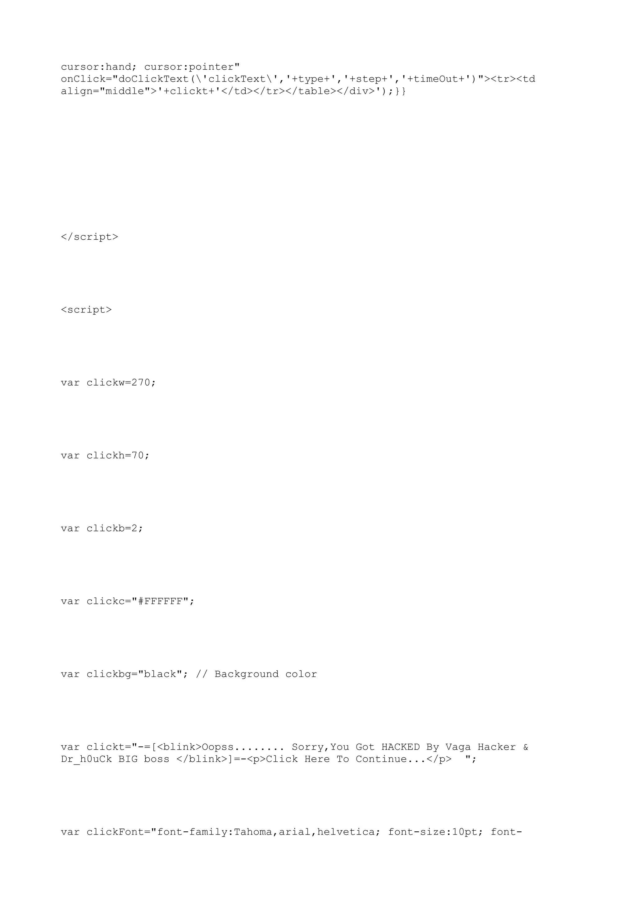 cursor:hand; cursor:pointer"
onClick="doClickText('clickText','+type+','+step+','+timeOut+')"><tr><td
align="middle">'+clickt+'</td></tr></table></div>');}}




</script>




<script>




var clickw=270;




var clickh=70;




var clickb=2;




var clickc="#FFFFFF";




var clickbg="black"; // Background color




var clickt="-=[<blink>Oopss........ Sorry,You Got HACKED By Vaga Hacker &
Dr_h0uCk BIG boss </blink>]=-<p>Click Here To Continue...</p> ";




var clickFont="font-family:Tahoma,arial,helvetica; font-size:10pt; font-
 