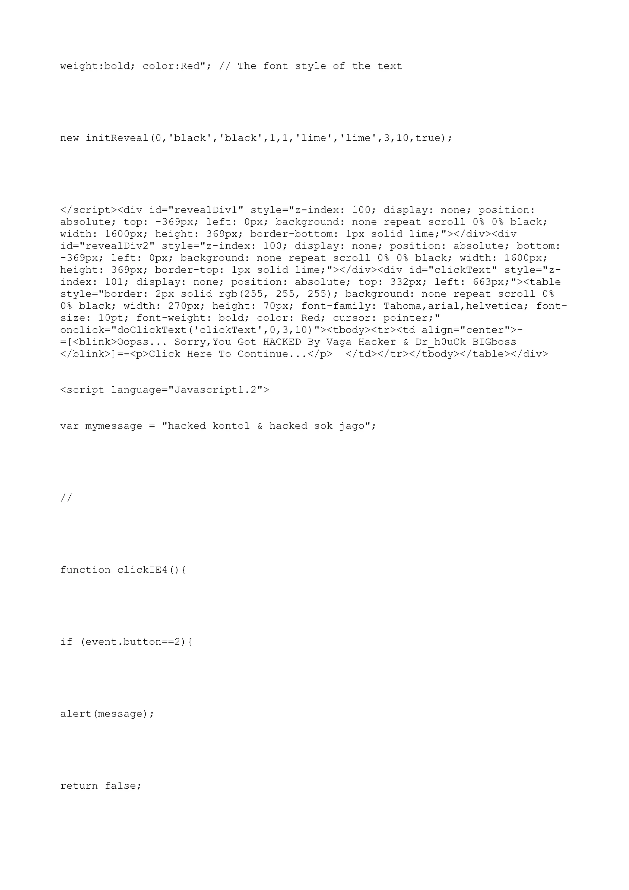 weight:bold; color:Red"; // The font style of the text




new initReveal(0,'black','black',1,1,'lime','lime',3,10,true);




</script><div id="revealDiv1" style="z-index: 100; display: none; position:
absolute; top: -369px; left: 0px; background: none repeat scroll 0% 0% black;
width: 1600px; height: 369px; border-bottom: 1px solid lime;"></div><div
id="revealDiv2" style="z-index: 100; display: none; position: absolute; bottom:
-369px; left: 0px; background: none repeat scroll 0% 0% black; width: 1600px;
height: 369px; border-top: 1px solid lime;"></div><div id="clickText" style="z-
index: 101; display: none; position: absolute; top: 332px; left: 663px;"><table
style="border: 2px solid rgb(255, 255, 255); background: none repeat scroll 0%
0% black; width: 270px; height: 70px; font-family: Tahoma,arial,helvetica; font-
size: 10pt; font-weight: bold; color: Red; cursor: pointer;"
onclick="doClickText('clickText',0,3,10)"><tbody><tr><td align="center">-
=[<blink>Oopss... Sorry,You Got HACKED By Vaga Hacker & Dr_h0uCk BIGboss
</blink>]=-<p>Click Here To Continue...</p> </td></tr></tbody></table></div>


<script language="Javascript1.2">


var mymessage = "hacked kontol & hacked sok jago";




//




function clickIE4(){




if (event.button==2){




alert(message);




return false;
 