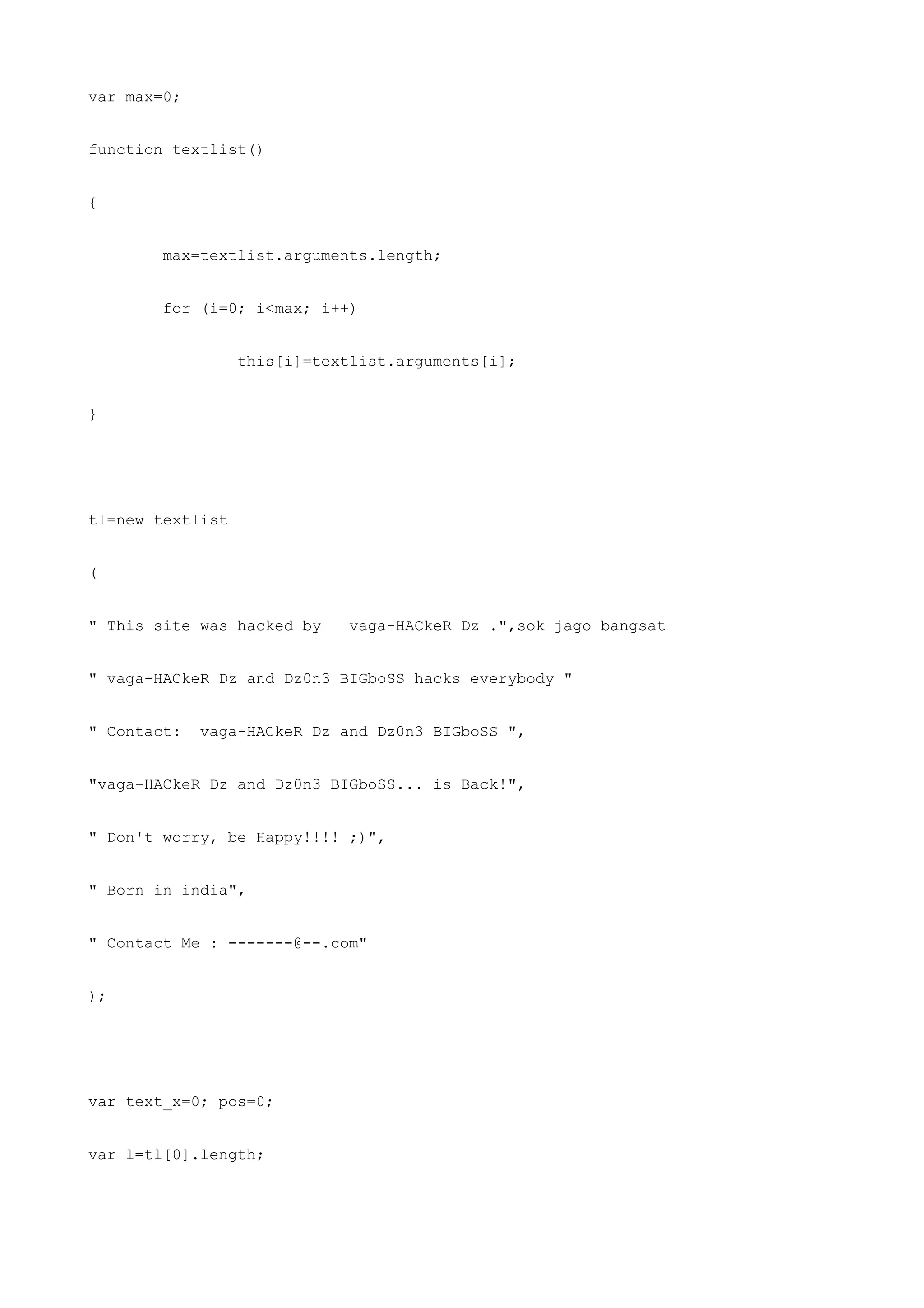 var max=0;


function textlist()


{


        max=textlist.arguments.length;


        for (i=0; i<max; i++)


                  this[i]=textlist.arguments[i];


}




tl=new textlist


(


" This site was hacked by     vaga-HACkeR Dz .",sok jago bangsat


" vaga-HACkeR Dz and Dz0n3 BIGboSS hacks everybody "


" Contact:   vaga-HACkeR Dz and Dz0n3 BIGboSS ",


"vaga-HACkeR Dz and Dz0n3 BIGboSS... is Back!",


" Don't worry, be Happy!!!! ;)",


" Born in india",


" Contact Me : -------@--.com"


);




var text_x=0; pos=0;


var l=tl[0].length;
 