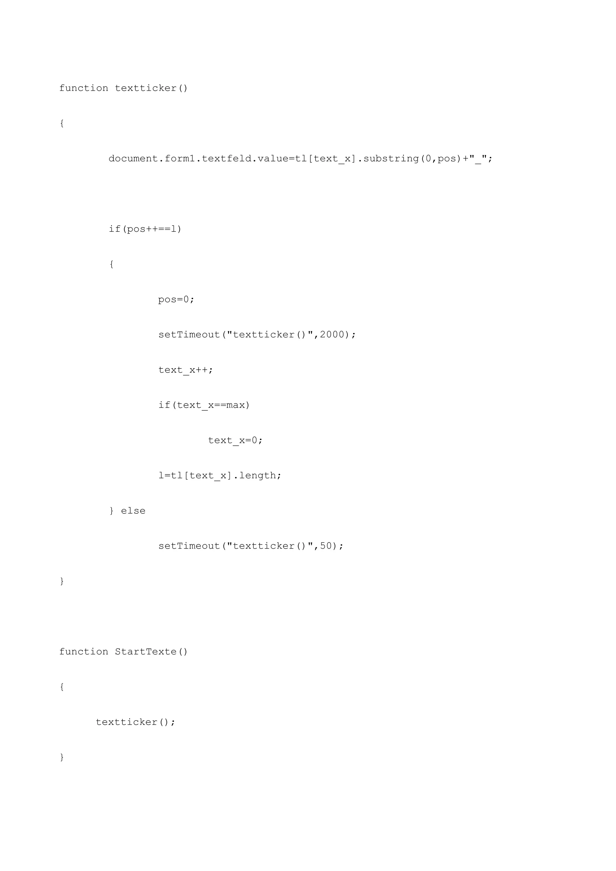 function textticker()


{


       document.form1.textfeld.value=tl[text_x].substring(0,pos)+"_";




       if(pos++==l)


       {


                pos=0;


                setTimeout("textticker()",2000);


                text_x++;


                if(text_x==max)


                         text_x=0;


                l=tl[text_x].length;


       } else


                setTimeout("textticker()",50);


}




function StartTexte()


{


     textticker();


}
 