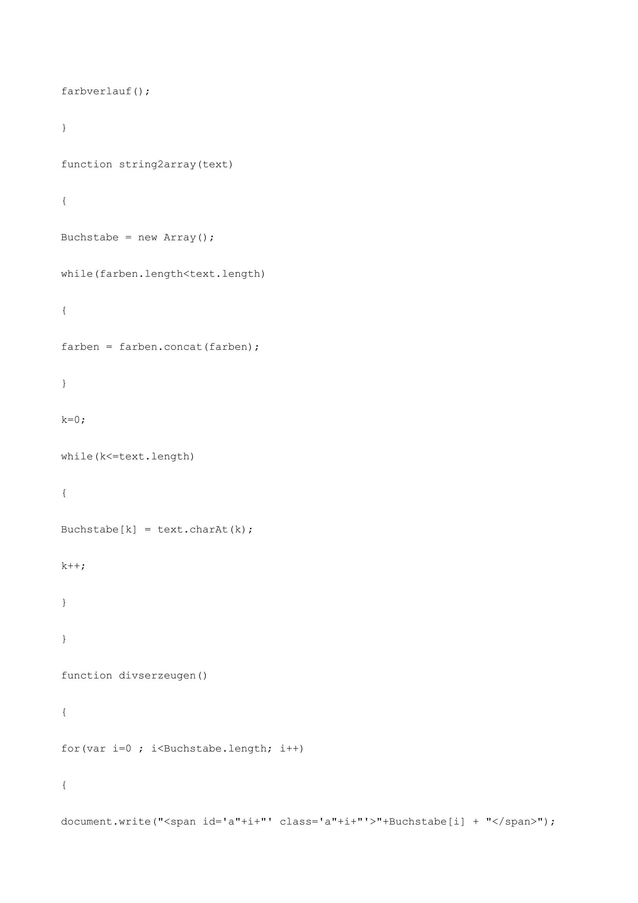 farbverlauf();


}


function string2array(text)


{


Buchstabe = new Array();


while(farben.length<text.length)


{


farben = farben.concat(farben);


}


k=0;


while(k<=text.length)


{


Buchstabe[k] = text.charAt(k);


k++;


}


}


function divserzeugen()


{


for(var i=0 ; i<Buchstabe.length; i++)


{


document.write("<span id='a"+i+"' class='a"+i+"'>"+Buchstabe[i] + "</span>");
 