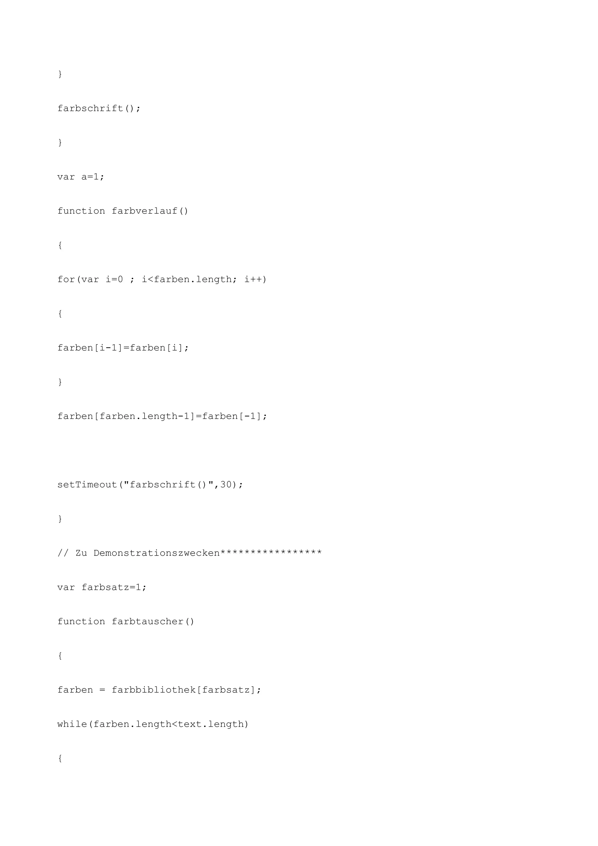 }


farbschrift();


}


var a=1;


function farbverlauf()


{


for(var i=0 ; i<farben.length; i++)


{


farben[i-1]=farben[i];


}


farben[farben.length-1]=farben[-1];




setTimeout("farbschrift()",30);


}


// Zu Demonstrationszwecken*****************


var farbsatz=1;


function farbtauscher()


{


farben = farbbibliothek[farbsatz];


while(farben.length<text.length)


{
 
