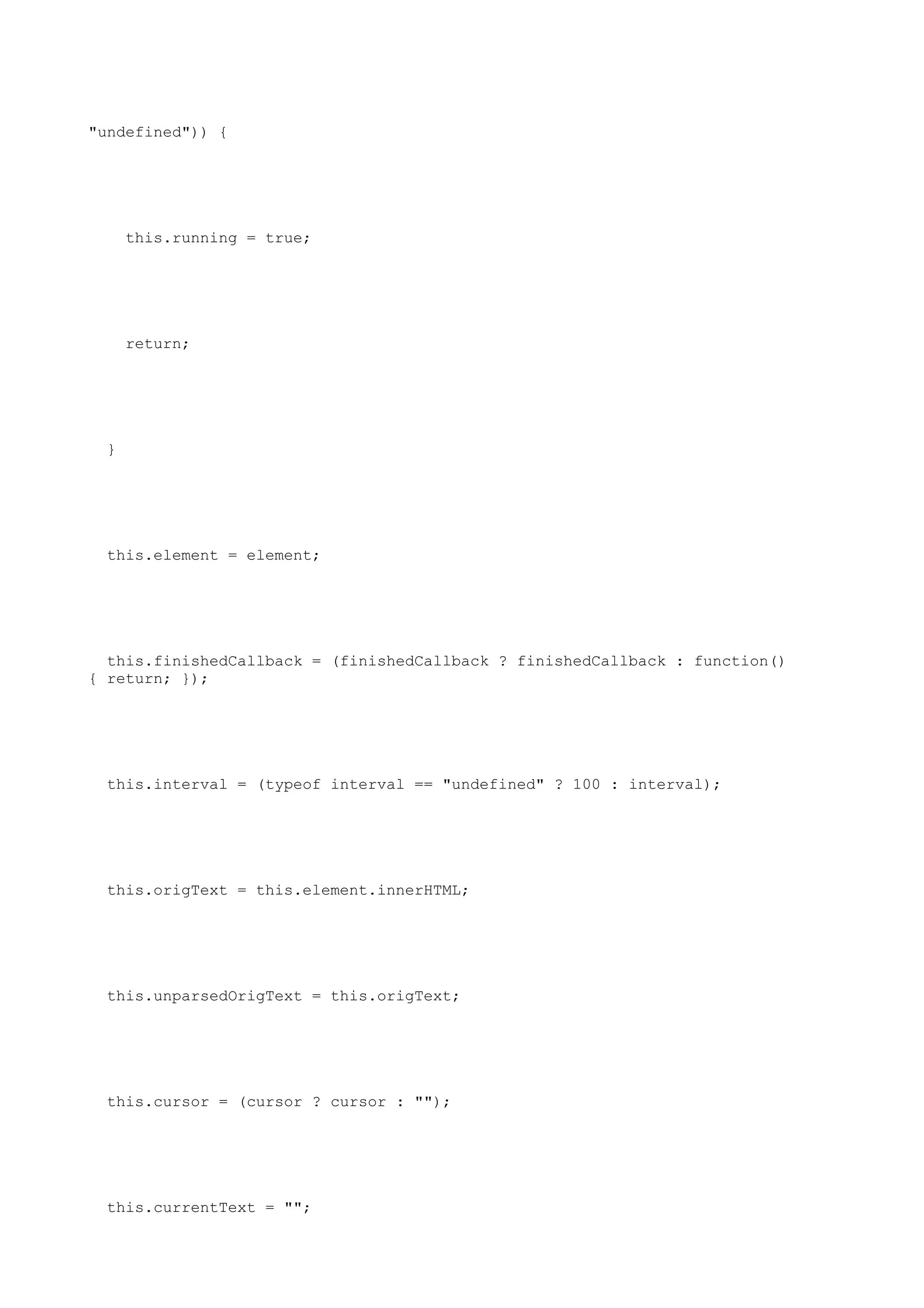 "undefined")) {




     this.running = true;




     return;




 }




 this.element = element;




  this.finishedCallback = (finishedCallback ? finishedCallback : function()
{ return; });




 this.interval = (typeof interval == "undefined" ? 100 : interval);




 this.origText = this.element.innerHTML;




 this.unparsedOrigText = this.origText;




 this.cursor = (cursor ? cursor : "");




 this.currentText = "";
 