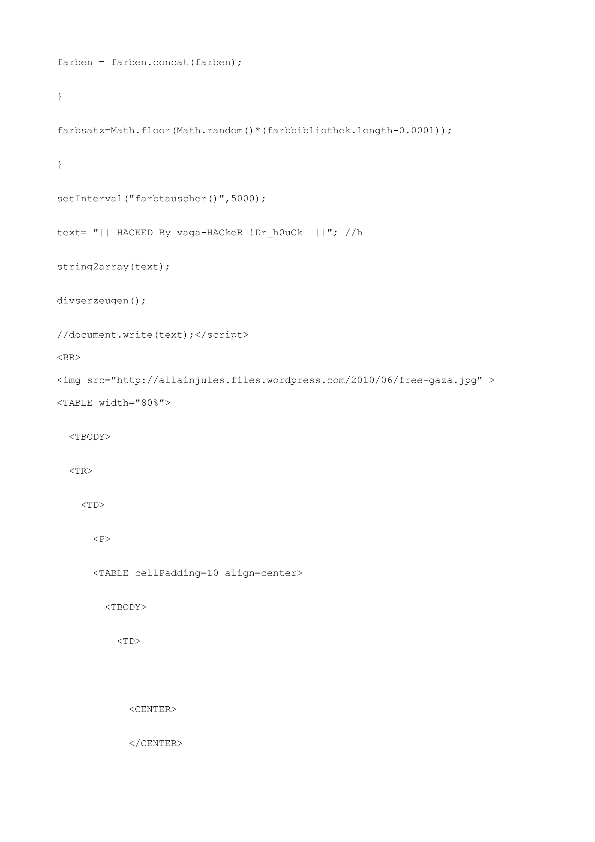 farben = farben.concat(farben);


}


farbsatz=Math.floor(Math.random()*(farbbibliothek.length-0.0001));


}


setInterval("farbtauscher()",5000);


text= "|| HACKED By vaga-HACkeR !Dr_h0uCk     ||"; //h


string2array(text);


divserzeugen();


//document.write(text);</script>

<BR>

<img src="http://allainjules.files.wordpress.com/2010/06/free-gaza.jpg" >

<TABLE width="80%">


    <TBODY>


    <TR>


      <TD>


        <P>


        <TABLE cellPadding=10 align=center>


           <TBODY>


              <TD>




                <CENTER>


                </CENTER>
 