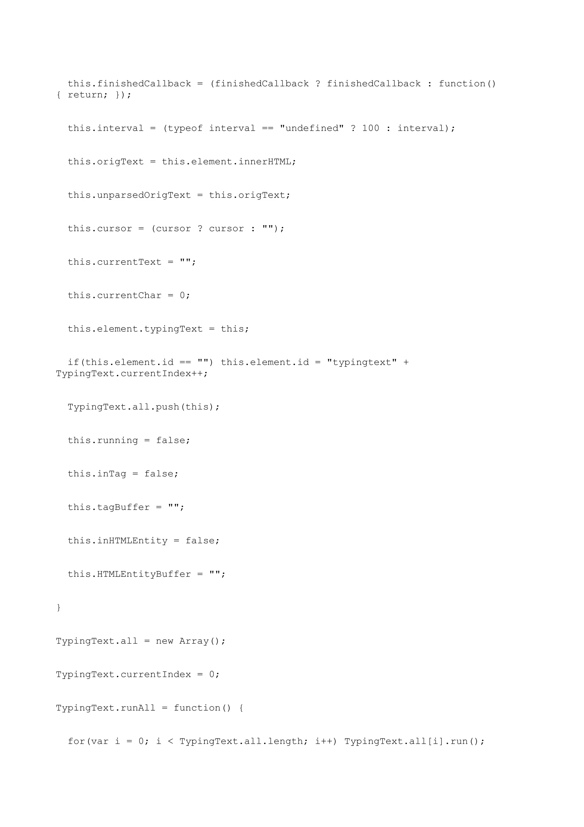 this.finishedCallback = (finishedCallback ? finishedCallback : function()
{ return; });


    this.interval = (typeof interval == "undefined" ? 100 : interval);


    this.origText = this.element.innerHTML;


    this.unparsedOrigText = this.origText;


    this.cursor = (cursor ? cursor : "");


    this.currentText = "";


    this.currentChar = 0;


    this.element.typingText = this;


  if(this.element.id == "") this.element.id = "typingtext" +
TypingText.currentIndex++;


    TypingText.all.push(this);


    this.running = false;


    this.inTag = false;


    this.tagBuffer = "";


    this.inHTMLEntity = false;


    this.HTMLEntityBuffer = "";


}


TypingText.all = new Array();


TypingText.currentIndex = 0;


TypingText.runAll = function() {


    for(var i = 0; i < TypingText.all.length; i++) TypingText.all[i].run();
 