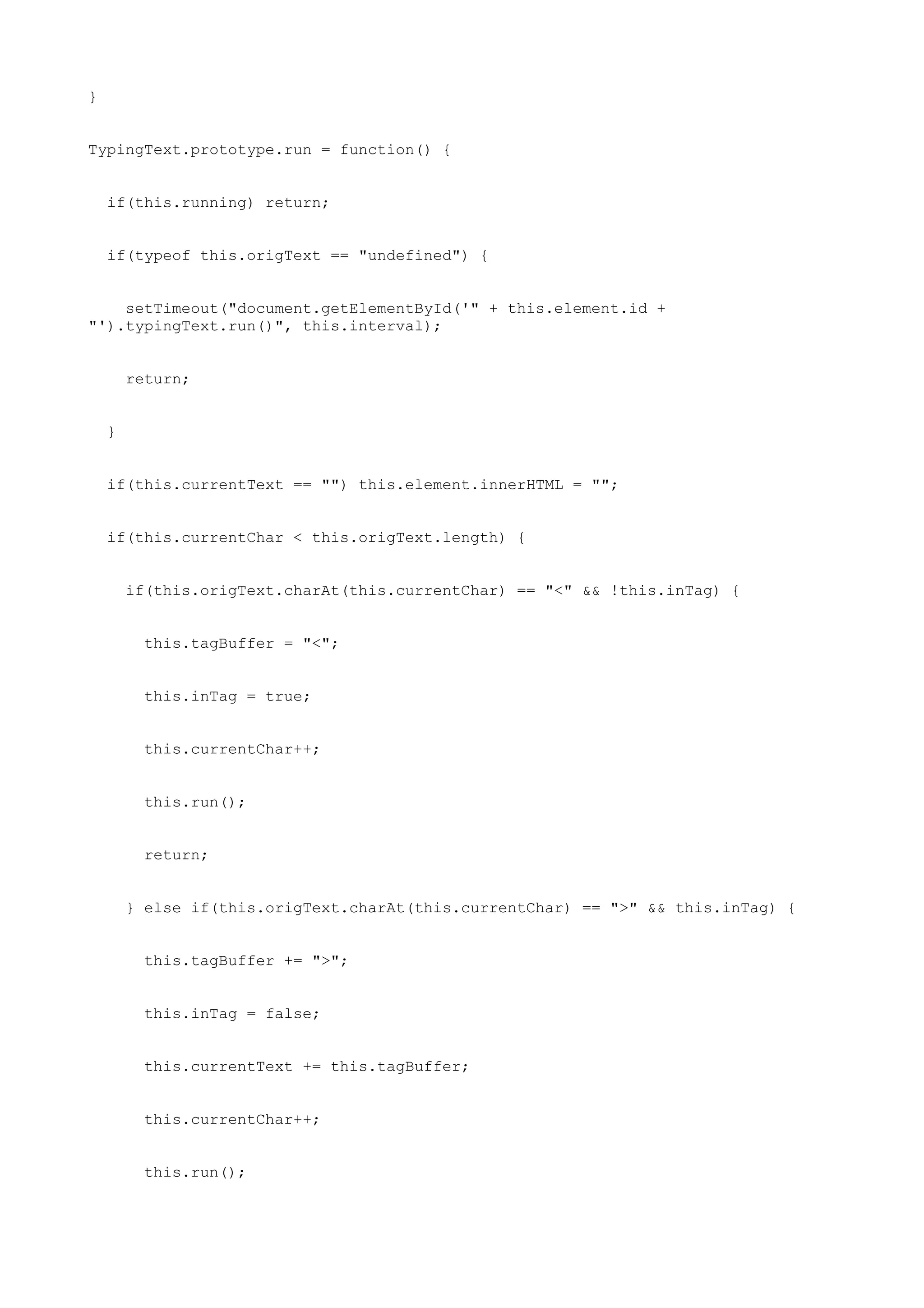 }


TypingText.prototype.run = function() {


    if(this.running) return;


    if(typeof this.origText == "undefined") {


    setTimeout("document.getElementById('" + this.element.id +
"').typingText.run()", this.interval);


        return;


    }


    if(this.currentText == "") this.element.innerHTML = "";


    if(this.currentChar < this.origText.length) {


        if(this.origText.charAt(this.currentChar) == "<" && !this.inTag) {


          this.tagBuffer = "<";


          this.inTag = true;


          this.currentChar++;


          this.run();


          return;


        } else if(this.origText.charAt(this.currentChar) == ">" && this.inTag) {


          this.tagBuffer += ">";


          this.inTag = false;


          this.currentText += this.tagBuffer;


          this.currentChar++;


          this.run();
 