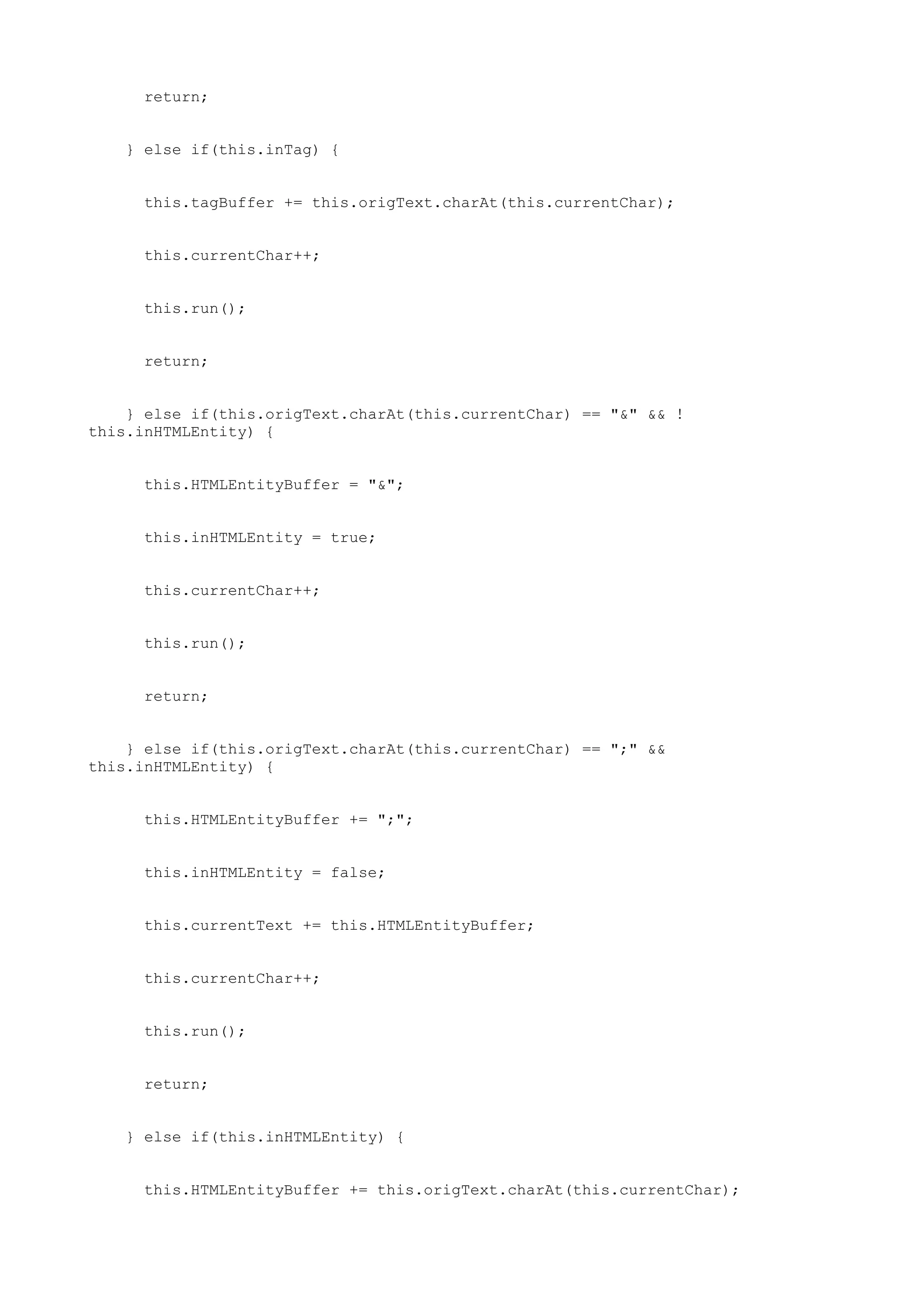 return;


   } else if(this.inTag) {


     this.tagBuffer += this.origText.charAt(this.currentChar);


     this.currentChar++;


     this.run();


     return;


    } else if(this.origText.charAt(this.currentChar) == "&" && !
this.inHTMLEntity) {


     this.HTMLEntityBuffer = "&";


     this.inHTMLEntity = true;


     this.currentChar++;


     this.run();


     return;


    } else if(this.origText.charAt(this.currentChar) == ";" &&
this.inHTMLEntity) {


     this.HTMLEntityBuffer += ";";


     this.inHTMLEntity = false;


     this.currentText += this.HTMLEntityBuffer;


     this.currentChar++;


     this.run();


     return;


   } else if(this.inHTMLEntity) {


     this.HTMLEntityBuffer += this.origText.charAt(this.currentChar);
 