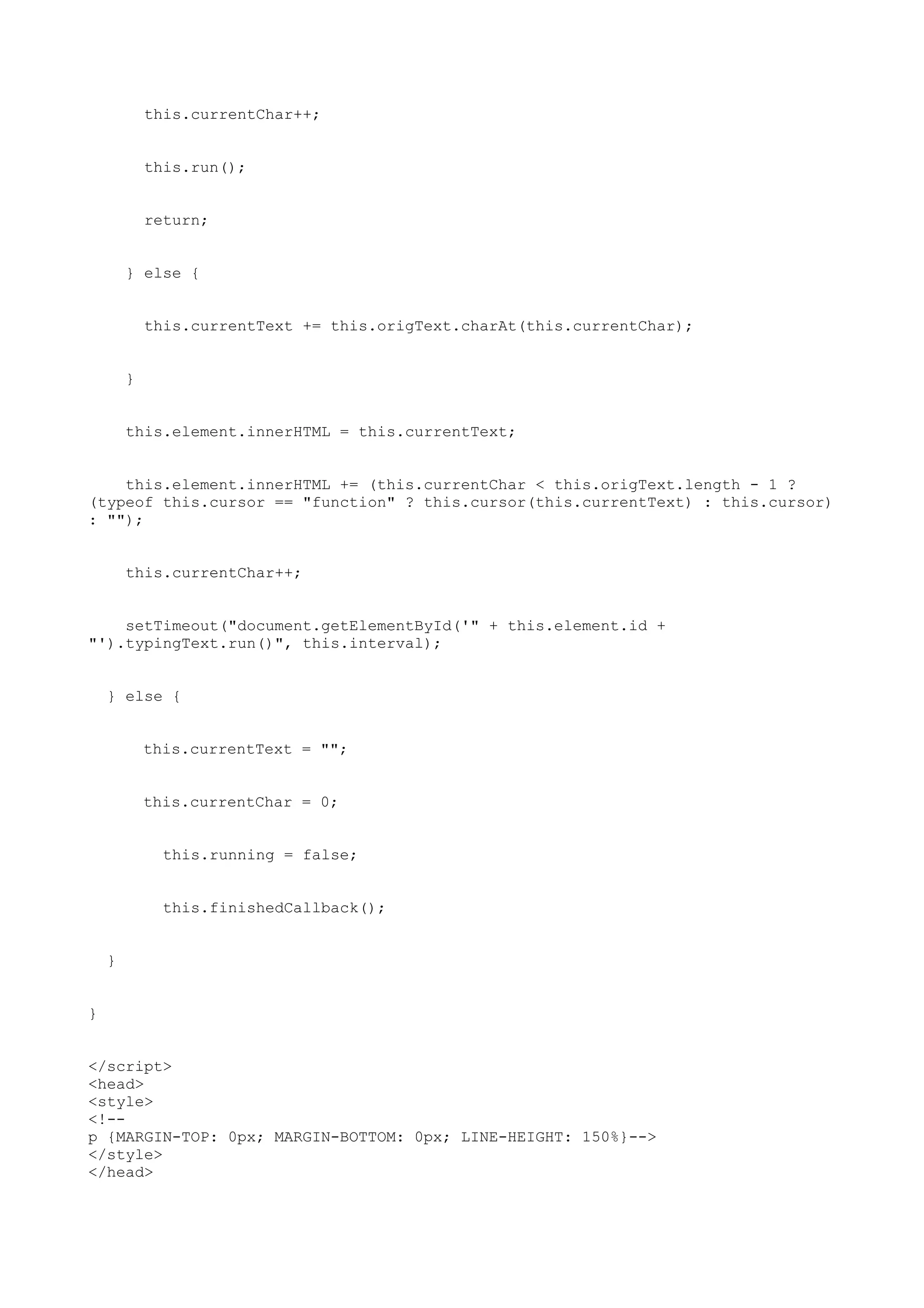 this.currentChar++;


            this.run();


            return;


        } else {


            this.currentText += this.origText.charAt(this.currentChar);


        }


        this.element.innerHTML = this.currentText;


    this.element.innerHTML += (this.currentChar < this.origText.length - 1 ?
(typeof this.cursor == "function" ? this.cursor(this.currentText) : this.cursor)
: "");


        this.currentChar++;


    setTimeout("document.getElementById('" + this.element.id +
"').typingText.run()", this.interval);


    } else {


            this.currentText = "";


            this.currentChar = 0;


              this.running = false;


              this.finishedCallback();


    }


}


</script>
<head>
<style>
<!--
p {MARGIN-TOP: 0px; MARGIN-BOTTOM: 0px; LINE-HEIGHT: 150%}-->
</style>
</head>
 