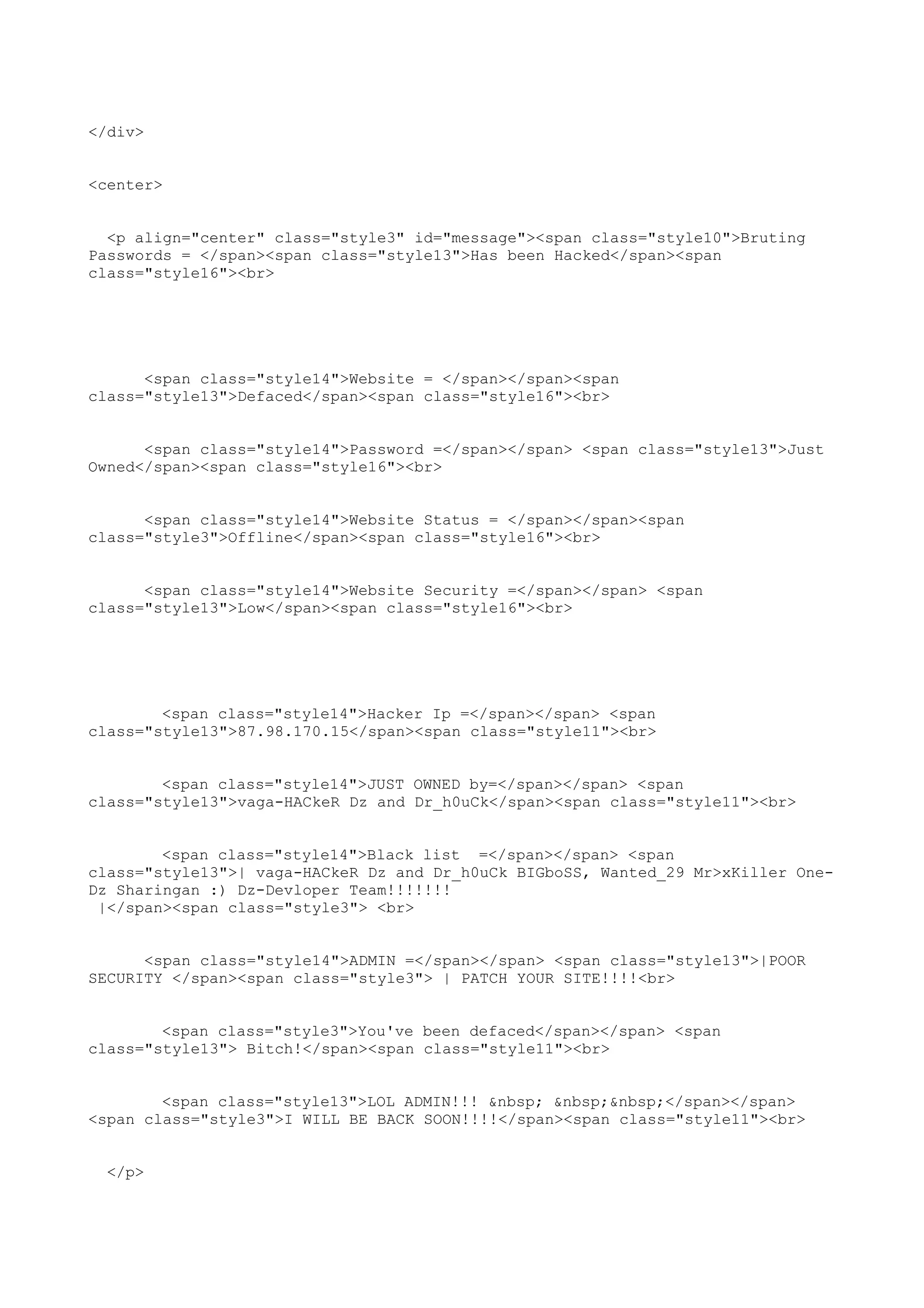 </div>


<center>


  <p align="center" class="style3" id="message"><span class="style10">Bruting
Passwords = </span><span class="style13">Has been Hacked</span><span
class="style16"><br>




      <span class="style14">Website = </span></span><span
class="style13">Defaced</span><span class="style16"><br>


      <span class="style14">Password =</span></span> <span class="style13">Just
Owned</span><span class="style16"><br>


      <span class="style14">Website Status = </span></span><span
class="style3">Offline</span><span class="style16"><br>


      <span class="style14">Website Security =</span></span> <span
class="style13">Low</span><span class="style16"><br>




        <span class="style14">Hacker Ip =</span></span> <span
class="style13">87.98.170.15</span><span class="style11"><br>


        <span class="style14">JUST OWNED by=</span></span> <span
class="style13">vaga-HACkeR Dz and Dr_h0uCk</span><span class="style11"><br>


        <span class="style14">Black list =</span></span> <span
class="style13">| vaga-HACkeR Dz and Dr_h0uCk BIGboSS, Wanted_29 Mr>xKiller One-
Dz Sharingan :) Dz-Devloper Team!!!!!!!
 |</span><span class="style3"> <br>


      <span class="style14">ADMIN =</span></span> <span class="style13">|POOR
SECURITY </span><span class="style3"> | PATCH YOUR SITE!!!!<br>


        <span class="style3">You've been defaced</span></span> <span
class="style13"> Bitch!</span><span class="style11"><br>


        <span class="style13">LOL ADMIN!!! &nbsp; &nbsp;&nbsp;</span></span>
<span class="style3">I WILL BE BACK SOON!!!!</span><span class="style11"><br>


  </p>
 