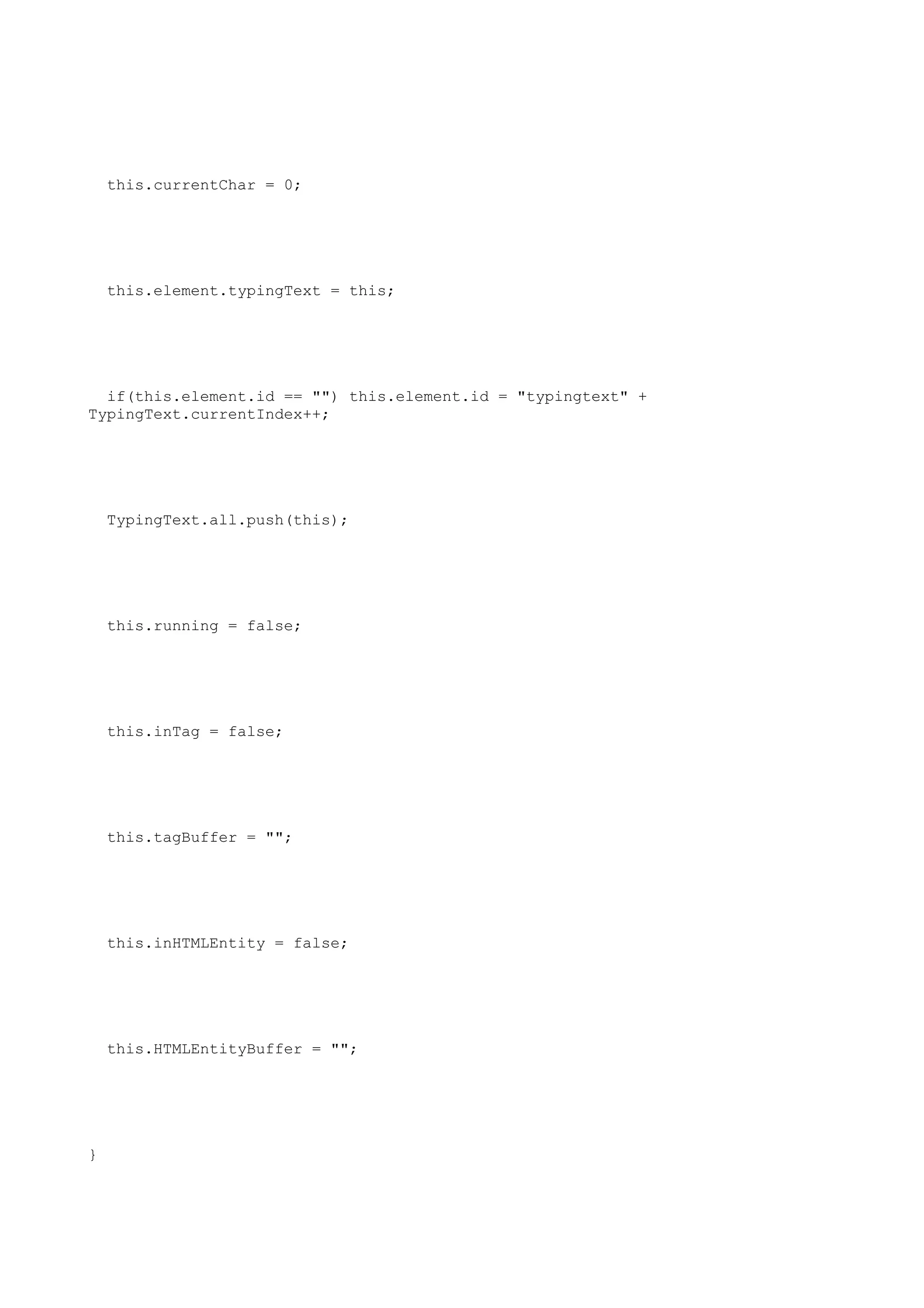 this.currentChar = 0;




    this.element.typingText = this;




  if(this.element.id == "") this.element.id = "typingtext" +
TypingText.currentIndex++;




    TypingText.all.push(this);




    this.running = false;




    this.inTag = false;




    this.tagBuffer = "";




    this.inHTMLEntity = false;




    this.HTMLEntityBuffer = "";




}
 