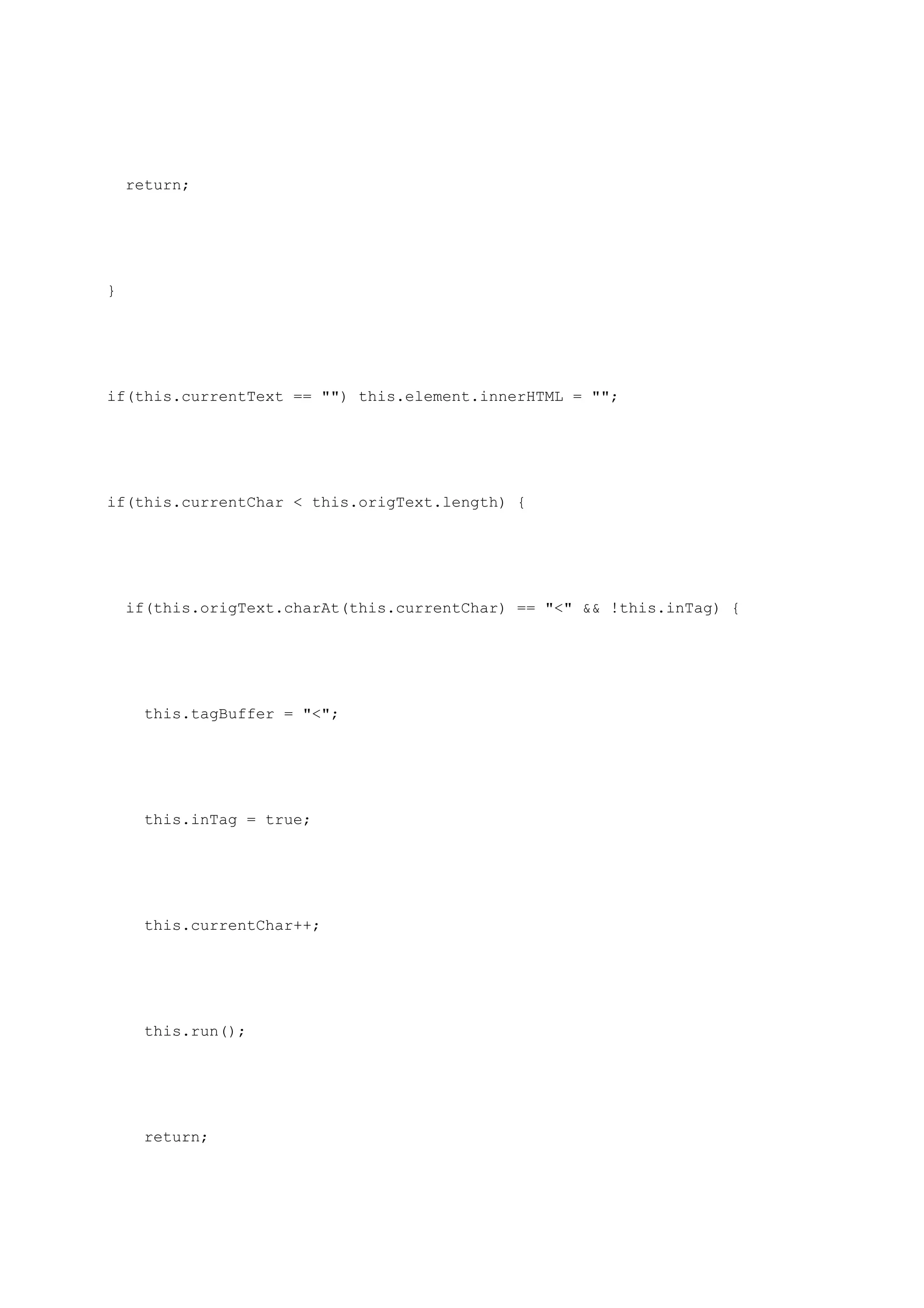return;




}




if(this.currentText == "") this.element.innerHTML = "";




if(this.currentChar < this.origText.length) {




    if(this.origText.charAt(this.currentChar) == "<" && !this.inTag) {




      this.tagBuffer = "<";




      this.inTag = true;




      this.currentChar++;




      this.run();




      return;
 