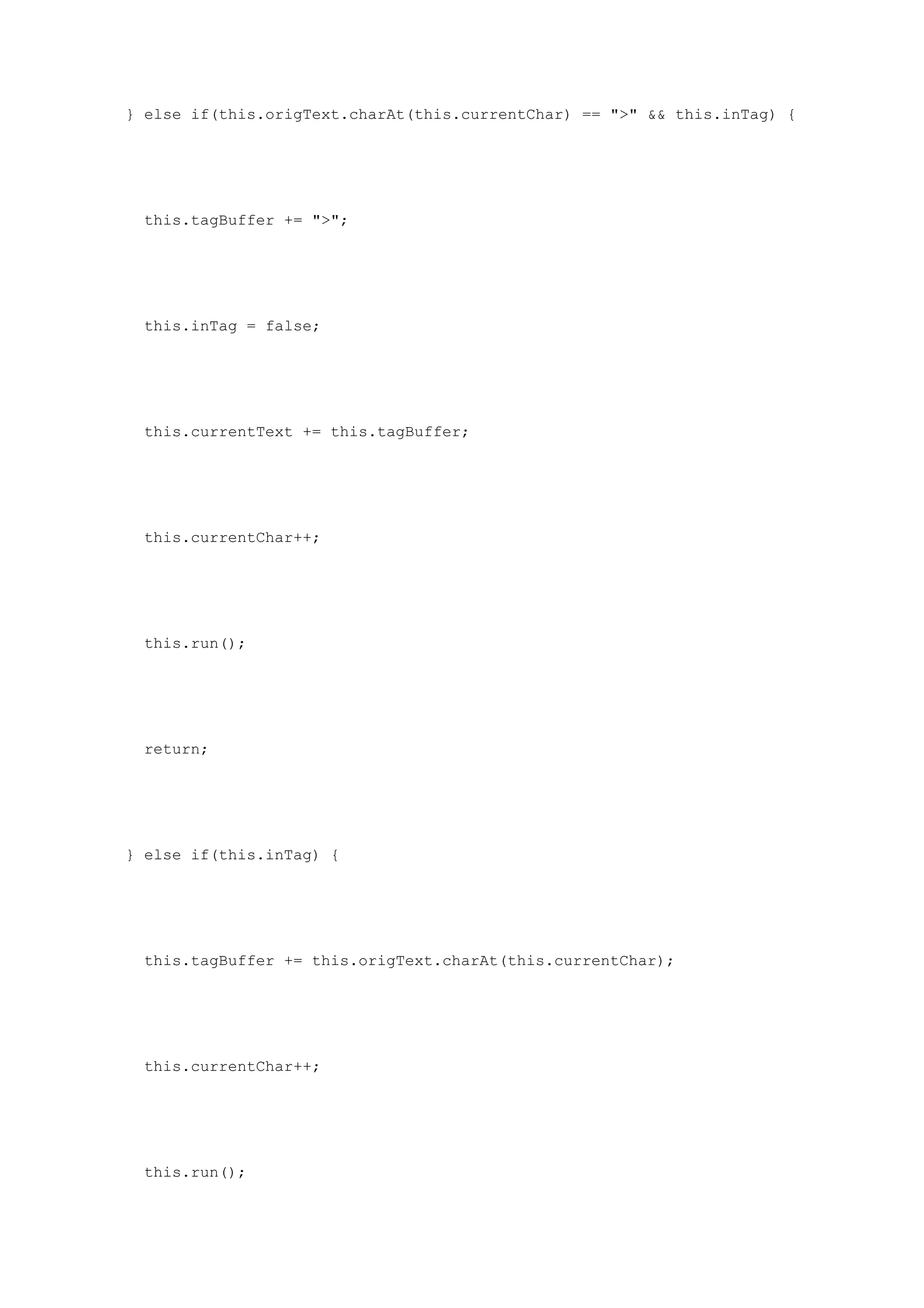 } else if(this.origText.charAt(this.currentChar) == ">" && this.inTag) {




  this.tagBuffer += ">";




  this.inTag = false;




  this.currentText += this.tagBuffer;




  this.currentChar++;




  this.run();




  return;




} else if(this.inTag) {




  this.tagBuffer += this.origText.charAt(this.currentChar);




  this.currentChar++;




  this.run();
 