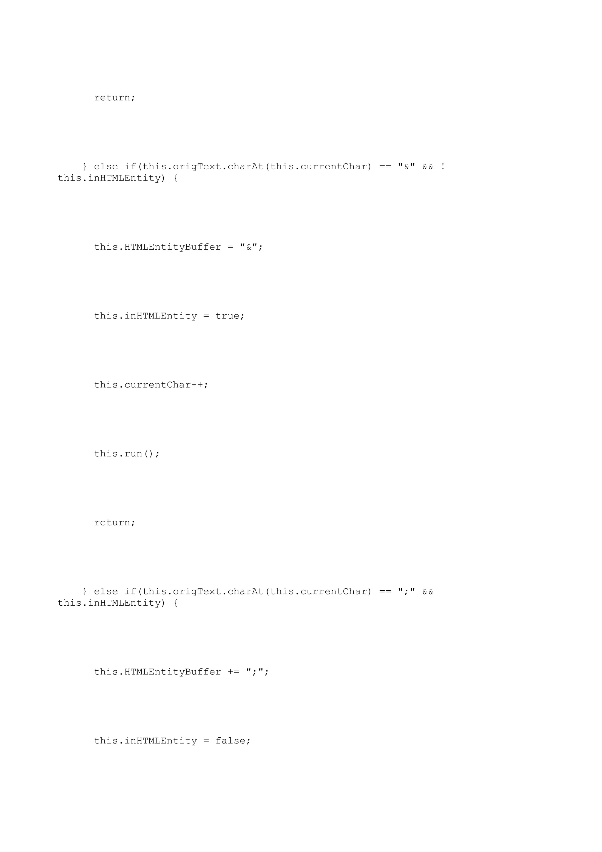 return;




    } else if(this.origText.charAt(this.currentChar) == "&" && !
this.inHTMLEntity) {




     this.HTMLEntityBuffer = "&";




     this.inHTMLEntity = true;




     this.currentChar++;




     this.run();




     return;




    } else if(this.origText.charAt(this.currentChar) == ";" &&
this.inHTMLEntity) {




     this.HTMLEntityBuffer += ";";




     this.inHTMLEntity = false;
 