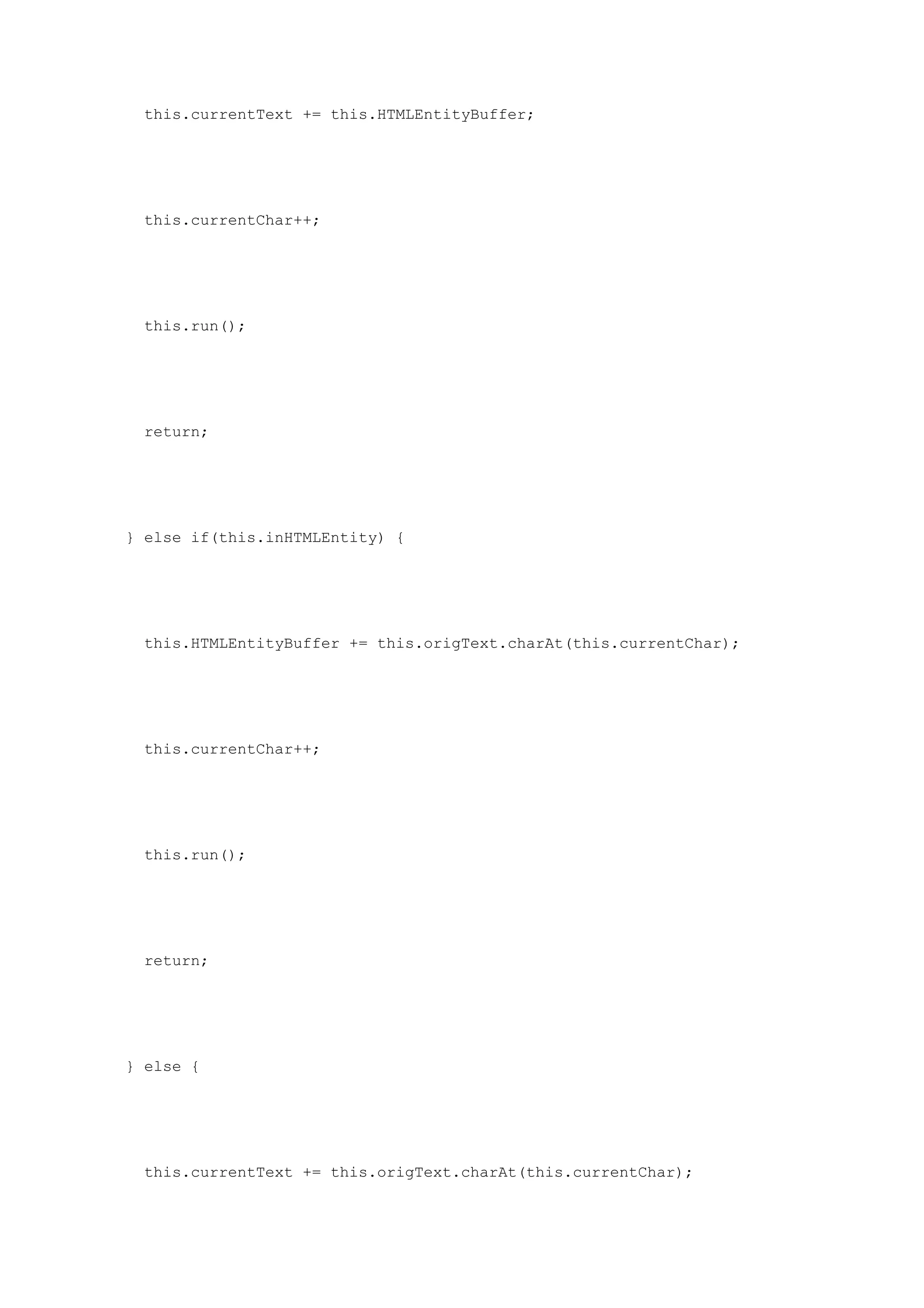 this.currentText += this.HTMLEntityBuffer;




 this.currentChar++;




 this.run();




 return;




} else if(this.inHTMLEntity) {




 this.HTMLEntityBuffer += this.origText.charAt(this.currentChar);




 this.currentChar++;




 this.run();




 return;




} else {




 this.currentText += this.origText.charAt(this.currentChar);
 