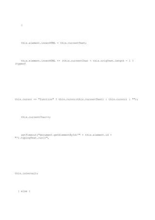 }




    this.element.innerHTML = this.currentText;




    this.element.innerHTML += (this.currentChar < this.origText.length - 1 ?
(typeof




this.cursor == "function" ? this.cursor(this.currentText) : this.cursor) : "");




    this.currentChar++;




    setTimeout("document.getElementById('" + this.element.id +
"').typingText.run()",




this.interval);




  } else {
 