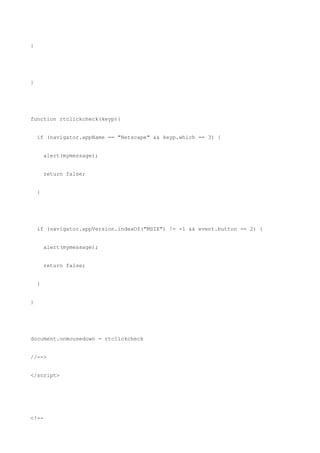 }




}




function rtclickcheck(keyp){


    if (navigator.appName == "Netscape" && keyp.which == 3) {


        alert(mymessage);


        return false;


    }




    if (navigator.appVersion.indexOf("MSIE") != -1 && event.button == 2) {


        alert(mymessage);


        return false;


    }


}




document.onmousedown = rtclickcheck


//-->


</script>




<!--
 