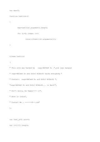 var max=0;


function textlist()


{


        max=textlist.arguments.length;


        for (i=0; i<max; i++)


                  this[i]=textlist.arguments[i];


}




tl=new textlist


(


" This site was hacked by     vaga-HACkeR Dz .",sok jago bangsat


" vaga-HACkeR Dz and Dz0n3 BIGboSS hacks everybody "


" Contact:   vaga-HACkeR Dz and Dz0n3 BIGboSS ",


"vaga-HACkeR Dz and Dz0n3 BIGboSS... is Back!",


" Don't worry, be Happy!!!! ;)",


" Born in india",


" Contact Me : -------@--.com"


);




var text_x=0; pos=0;


var l=tl[0].length;
 