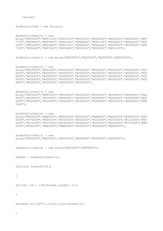 <script>


farbbibliothek = new Array();


farbbibliothek[0] = new
Array("#FF0000","#FF1100","#FF2200","#FF3300","#FF4400","#FF5500","#FF6600","#FF
7700","#FF8800","#FF9900","#FFaa00","#FFbb00","#FFcc00","#FFdd00","#FFee00","#FF
ff00","#FFee00","#FFdd00","#FFcc00","#FFbb00","#FFaa00","#FF9900","#FF8800","#FF
7700","#FF6600","#FF5500","#FF4400","#FF3300","#FF2200","#FF1100");


farbbibliothek[1] = new Array("#00FF00","#000000","#00FF00","#00FF00");


farbbibliothek[2] = new
Array("#00FF00","#FF0000","#00FF00","#00FF00","#00FF00","#00FF00","#00FF00","#00
FF00","#00FF00","#00FF00","#00FF00","#00FF00","#00FF00","#00FF00","#00FF00","#00
FF00","#00FF00","#00FF00","#00FF00","#00FF00","#00FF00","#00FF00","#00FF00","#00
FF00","#00FF00","#00FF00","#00FF00","#00FF00","#00FF00","#00FF00","#00FF00","#00
FF00","#00FF00","#00FF00","#00FF00","#00FF00");


farbbibliothek[3] = new
Array("#FF0000","#FF4000","#FF8000","#FFC000","#FFFF00","#C0FF00","#80FF00","#40
FF00","#00FF00","#00FF40","#00FF80","#00FFC0","#00FFFF","#00C0FF","#0080FF","#00
40FF","#0000FF","#4000FF","#8000FF","#C000FF","#FF00FF","#FF00C0","#FF0080","#FF
0040");


farbbibliothek[4] = new
Array("#FF0000","#EE0000","#DD0000","#CC0000","#BB0000","#AA0000","#990000","#88
0000","#770000","#660000","#550000","#440000","#330000","#220000","#110000","#00
0000","#110000","#220000","#330000","#440000","#550000","#660000","#770000","#88
0000","#990000","#AA0000","#BB0000","#CC0000","#DD0000","#EE0000");


farbbibliothek[5] = new
Array("#000000","#000000","#000000","#FFFFFF","#FFFFFF","#FFFFFF");


farbbibliothek[6] = new Array("#0000FF","#FFFF00");


farben = farbbibliothek[4];


function farbschrift()


{


for(var i=0 ; i<Buchstabe.length; i++)


{


document.all["a"+i].style.color=farben[i];


}
 