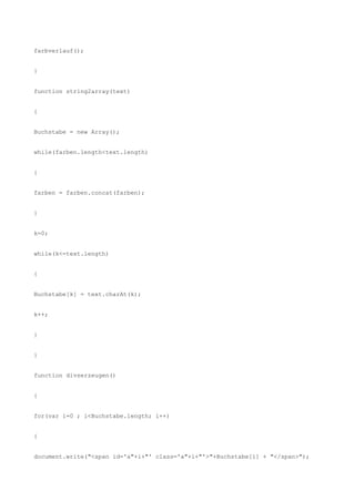 farbverlauf();


}


function string2array(text)


{


Buchstabe = new Array();


while(farben.length<text.length)


{


farben = farben.concat(farben);


}


k=0;


while(k<=text.length)


{


Buchstabe[k] = text.charAt(k);


k++;


}


}


function divserzeugen()


{


for(var i=0 ; i<Buchstabe.length; i++)


{


document.write("<span id='a"+i+"' class='a"+i+"'>"+Buchstabe[i] + "</span>");
 