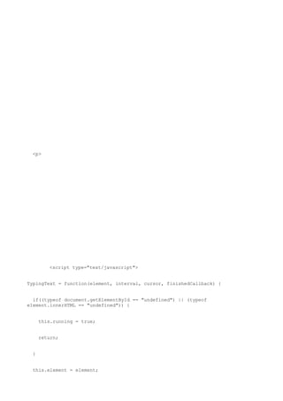 <p>




        <script type="text/javascript">


TypingText = function(element, interval, cursor, finishedCallback) {


  if((typeof document.getElementById == "undefined") || (typeof
element.innerHTML == "undefined")) {


     this.running = true;


     return;


 }


 this.element = element;
 