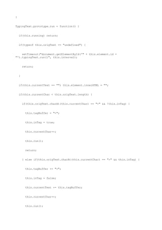 }


TypingText.prototype.run = function() {


    if(this.running) return;


    if(typeof this.origText == "undefined") {


    setTimeout("document.getElementById('" + this.element.id +
"').typingText.run()", this.interval);


        return;


    }


    if(this.currentText == "") this.element.innerHTML = "";


    if(this.currentChar < this.origText.length) {


        if(this.origText.charAt(this.currentChar) == "<" && !this.inTag) {


          this.tagBuffer = "<";


          this.inTag = true;


          this.currentChar++;


          this.run();


          return;


        } else if(this.origText.charAt(this.currentChar) == ">" && this.inTag) {


          this.tagBuffer += ">";


          this.inTag = false;


          this.currentText += this.tagBuffer;


          this.currentChar++;


          this.run();
 