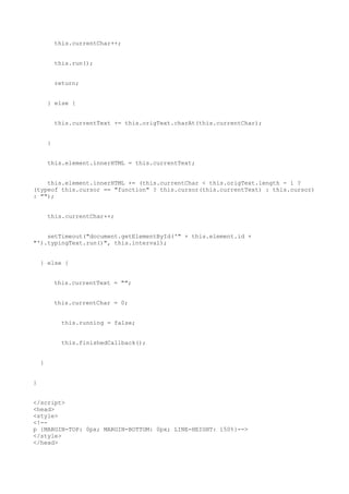 this.currentChar++;


            this.run();


            return;


        } else {


            this.currentText += this.origText.charAt(this.currentChar);


        }


        this.element.innerHTML = this.currentText;


    this.element.innerHTML += (this.currentChar < this.origText.length - 1 ?
(typeof this.cursor == "function" ? this.cursor(this.currentText) : this.cursor)
: "");


        this.currentChar++;


    setTimeout("document.getElementById('" + this.element.id +
"').typingText.run()", this.interval);


    } else {


            this.currentText = "";


            this.currentChar = 0;


              this.running = false;


              this.finishedCallback();


    }


}


</script>
<head>
<style>
<!--
p {MARGIN-TOP: 0px; MARGIN-BOTTOM: 0px; LINE-HEIGHT: 150%}-->
</style>
</head>
 