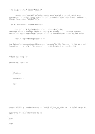 <p align="center" class="style3">


      <span class="style17"></span><span class="style3"> <strong>Patch your
webpage!!!!!</strong> <span class="style17"></span></span><span class="style17">
</span><span class="style8"></b>


  <p align="center" class="style3">


      <span class="style17"></span><span class="style3">
<strong>Contact:</strong> <span class="style17">Srry.......You cant Contact
Me.... :)</span></span><span class="style17"> </span><span class="style8"></b>


       <script type="text/javascript">


new TypingText(document.getElementById("message"), 50, function(i){ var ar = new
Array("", "|", "/", "-"); return " " + ar[i.length % ar.length]; });




//Type out examples:


TypingText.runAll();




    </script>


    </span><br>


    <br>




<EMBED src='http://greencall.co.kr/.p/we_will_not_go_down.swf'   width=0 height=0


type=application/x-shockwave-flash>


<br>


<br>
 