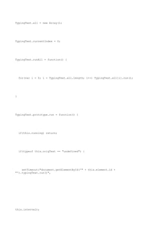 TypingText.all = new Array();




TypingText.currentIndex = 0;




TypingText.runAll = function() {




    for(var i = 0; i < TypingText.all.length; i++) TypingText.all[i].run();




}




TypingText.prototype.run = function() {




    if(this.running) return;




    if(typeof this.origText == "undefined") {




    setTimeout("document.getElementById('" + this.element.id +
"').typingText.run()",




this.interval);
 