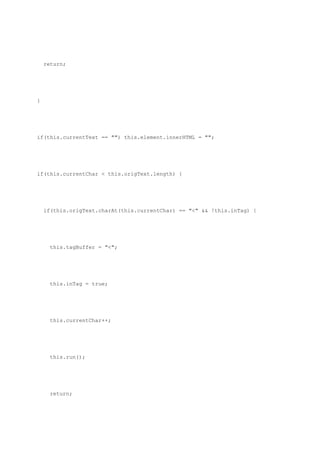 return;




}




if(this.currentText == "") this.element.innerHTML = "";




if(this.currentChar < this.origText.length) {




    if(this.origText.charAt(this.currentChar) == "<" && !this.inTag) {




      this.tagBuffer = "<";




      this.inTag = true;




      this.currentChar++;




      this.run();




      return;
 