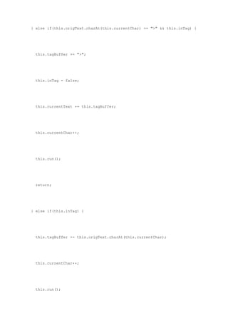 } else if(this.origText.charAt(this.currentChar) == ">" && this.inTag) {




  this.tagBuffer += ">";




  this.inTag = false;




  this.currentText += this.tagBuffer;




  this.currentChar++;




  this.run();




  return;




} else if(this.inTag) {




  this.tagBuffer += this.origText.charAt(this.currentChar);




  this.currentChar++;




  this.run();
 