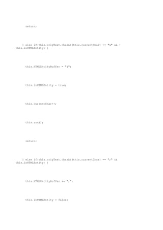 return;




    } else if(this.origText.charAt(this.currentChar) == "&" && !
this.inHTMLEntity) {




     this.HTMLEntityBuffer = "&";




     this.inHTMLEntity = true;




     this.currentChar++;




     this.run();




     return;




    } else if(this.origText.charAt(this.currentChar) == ";" &&
this.inHTMLEntity) {




     this.HTMLEntityBuffer += ";";




     this.inHTMLEntity = false;
 