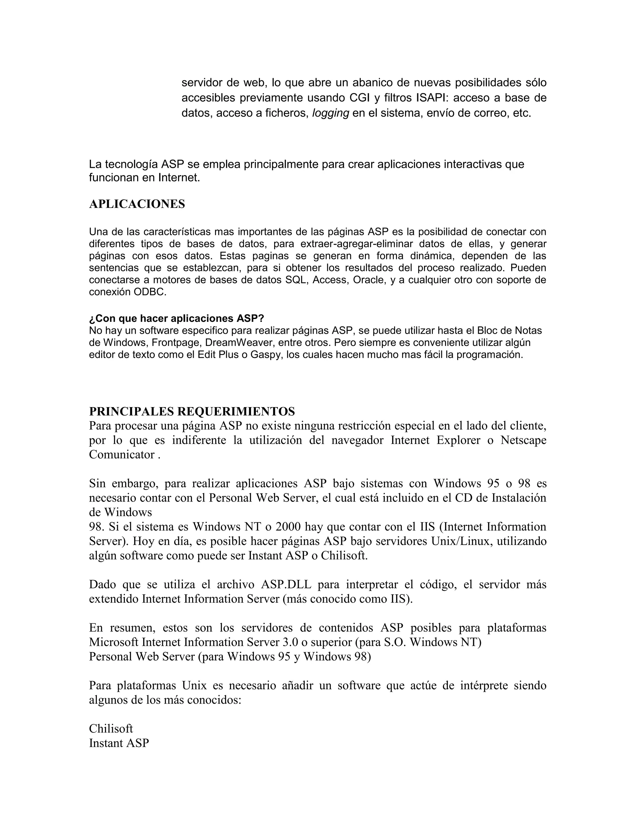 servidor de web, lo que abre un abanico de nuevas posibilidades sólo
                   accesibles previamente usando CGI y filtros ISAPI: acceso a base de
                   datos, acceso a ficheros, logging en el sistema, envío de correo, etc.



La tecnología ASP se emplea principalmente para crear aplicaciones interactivas que
funcionan en Internet.

APLICACIONES

Una de las características mas importantes de las páginas ASP es la posibilidad de conectar con
diferentes tipos de bases de datos, para extraer-agregar-eliminar datos de ellas, y generar
páginas con esos datos. Estas paginas se generan en forma dinámica, dependen de las
sentencias que se establezcan, para si obtener los resultados del proceso realizado. Pueden
conectarse a motores de bases de datos SQL, Access, Oracle, y a cualquier otro con soporte de
conexión ODBC.

¿Con que hacer aplicaciones ASP?
No hay un software especifico para realizar páginas ASP, se puede utilizar hasta el Bloc de Notas
de Windows, Frontpage, DreamWeaver, entre otros. Pero siempre es conveniente utilizar algún
editor de texto como el Edit Plus o Gaspy, los cuales hacen mucho mas fácil la programación.




PRINCIPALES REQUERIMIENTOS
Para procesar una página ASP no existe ninguna restricción especial en el lado del cliente,
por lo que es indiferente la utilización del navegador Internet Explorer o Netscape
Comunicator .

Sin embargo, para realizar aplicaciones ASP bajo sistemas con Windows 95 o 98 es
necesario contar con el Personal Web Server, el cual está incluido en el CD de Instalación
de Windows
98. Si el sistema es Windows NT o 2000 hay que contar con el IIS (Internet Information
Server). Hoy en día, es posible hacer páginas ASP bajo servidores Unix/Linux, utilizando
algún software como puede ser Instant ASP o Chilisoft.

Dado que se utiliza el archivo ASP.DLL para interpretar el código, el servidor más
extendido Internet Information Server (más conocido como IIS).

En resumen, estos son los servidores de contenidos ASP posibles para plataformas
Microsoft Internet Information Server 3.0 o superior (para S.O. Windows NT)
Personal Web Server (para Windows 95 y Windows 98)

Para plataformas Unix es necesario añadir un software que actúe de intérprete siendo
algunos de los más conocidos:

Chilisoft
Instant ASP
 