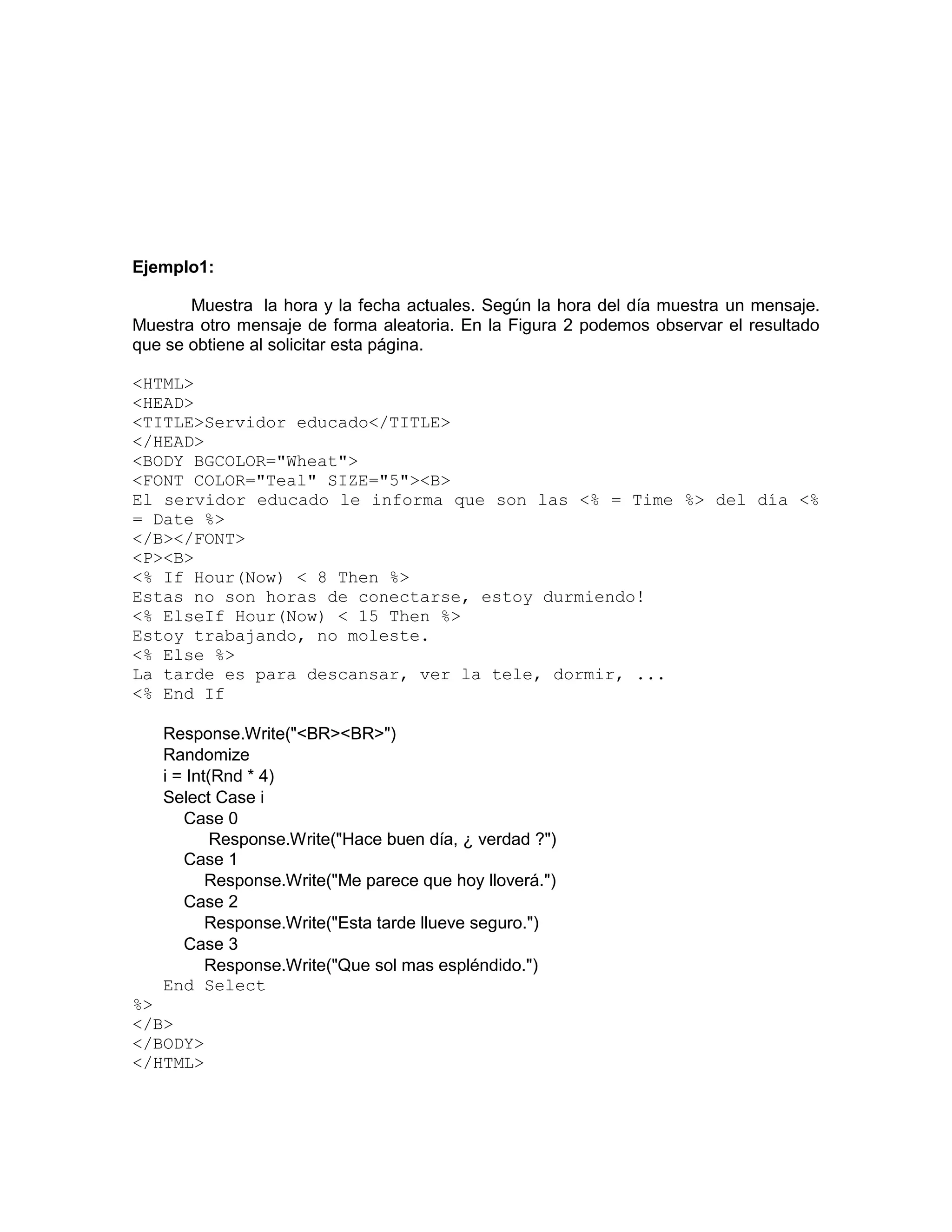 Ejemplo1:

       Muestra la hora y la fecha actuales. Según la hora del día muestra un mensaje.
Muestra otro mensaje de forma aleatoria. En la Figura 2 podemos observar el resultado
que se obtiene al solicitar esta página.

<HTML>
<HEAD>
<TITLE>Servidor educado</TITLE>
</HEAD>
<BODY BGCOLOR="Wheat">
<FONT COLOR="Teal" SIZE="5"><B>
El servidor educado le informa que son las <% = Time %> del día <%
= Date %>
</B></FONT>
<P><B>
<% If Hour(Now) < 8 Then %>
Estas no son horas de conectarse, estoy durmiendo!
<% ElseIf Hour(Now) < 15 Then %>
Estoy trabajando, no moleste.
<% Else %>
La tarde es para descansar, ver la tele, dormir, ...
<% End If

   Response.Write("<BR><BR>")
   Randomize
   i = Int(Rnd * 4)
   Select Case i
      Case 0
           Response.Write("Hace buen día, ¿ verdad ?")
      Case 1
          Response.Write("Me parece que hoy lloverá.")
      Case 2
          Response.Write("Esta tarde llueve seguro.")
      Case 3
          Response.Write("Que sol mas espléndido.")
   End Select
%>
</B>
</BODY>
</HTML>
 