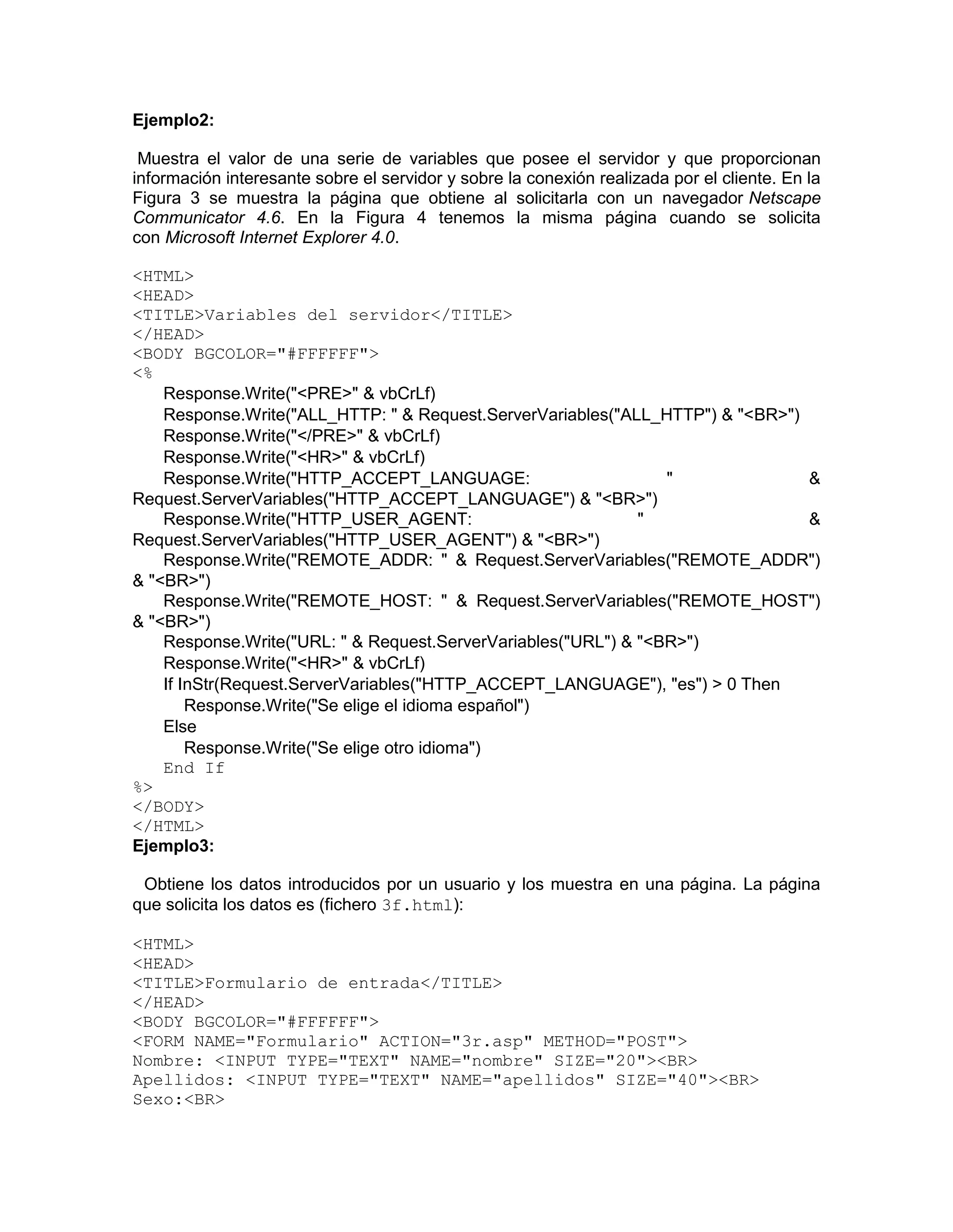 Ejemplo2:

 Muestra el valor de una serie de variables que posee el servidor y que proporcionan
información interesante sobre el servidor y sobre la conexión realizada por el cliente. En la
Figura 3 se muestra la página que obtiene al solicitarla con un navegador Netscape
Communicator 4.6. En la Figura 4 tenemos la misma página cuando se solicita
con Microsoft Internet Explorer 4.0.

<HTML>
<HEAD>
<TITLE>Variables del servidor</TITLE>
</HEAD>
<BODY BGCOLOR="#FFFFFF">
<%
    Response.Write("<PRE>" & vbCrLf)
    Response.Write("ALL_HTTP: " & Request.ServerVariables("ALL_HTTP") & "<BR>")
    Response.Write("</PRE>" & vbCrLf)
    Response.Write("<HR>" & vbCrLf)
    Response.Write("HTTP_ACCEPT_LANGUAGE:                        "              &
Request.ServerVariables("HTTP_ACCEPT_LANGUAGE") & "<BR>")
    Response.Write("HTTP_USER_AGENT:                          "                 &
Request.ServerVariables("HTTP_USER_AGENT") & "<BR>")
    Response.Write("REMOTE_ADDR: " & Request.ServerVariables("REMOTE_ADDR")
& "<BR>")
    Response.Write("REMOTE_HOST: " & Request.ServerVariables("REMOTE_HOST")
& "<BR>")
    Response.Write("URL: " & Request.ServerVariables("URL") & "<BR>")
    Response.Write("<HR>" & vbCrLf)
    If InStr(Request.ServerVariables("HTTP_ACCEPT_LANGUAGE"), "es") > 0 Then
        Response.Write("Se elige el idioma español")
    Else
        Response.Write("Se elige otro idioma")
    End If
%>
</BODY>
</HTML>
Ejemplo3:

 Obtiene los datos introducidos por un usuario y los muestra en una página. La página
que solicita los datos es (fichero 3f.html):

<HTML>
<HEAD>
<TITLE>Formulario de entrada</TITLE>
</HEAD>
<BODY BGCOLOR="#FFFFFF">
<FORM NAME="Formulario" ACTION="3r.asp" METHOD="POST">
Nombre: <INPUT TYPE="TEXT" NAME="nombre" SIZE="20"><BR>
Apellidos: <INPUT TYPE="TEXT" NAME="apellidos" SIZE="40"><BR>
Sexo:<BR>
 