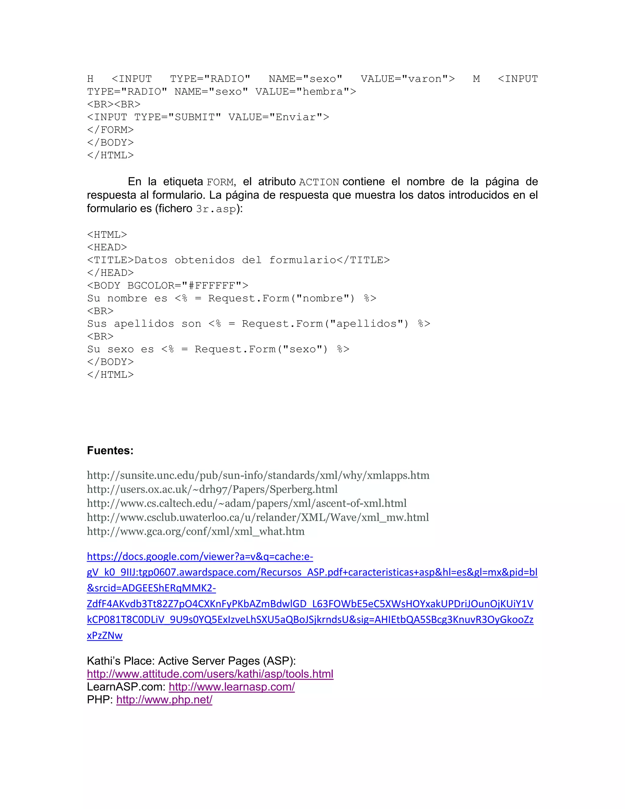H   <INPUT  TYPE="RADIO"   NAME="sexo"   VALUE="varon">                     M    <INPUT
TYPE="RADIO" NAME="sexo" VALUE="hembra">
<BR><BR>
<INPUT TYPE="SUBMIT" VALUE="Enviar">
</FORM>
</BODY>
</HTML>

        En la etiqueta FORM, el atributo ACTION contiene el nombre de la página de
respuesta al formulario. La página de respuesta que muestra los datos introducidos en el
formulario es (fichero 3r.asp):

<HTML>
<HEAD>
<TITLE>Datos obtenidos del formulario</TITLE>
</HEAD>
<BODY BGCOLOR="#FFFFFF">
Su nombre es <% = Request.Form("nombre") %>
<BR>
Sus apellidos son <% = Request.Form("apellidos") %>
<BR>
Su sexo es <% = Request.Form("sexo") %>
</BODY>
</HTML>




Fuentes:

http://sunsite.unc.edu/pub/sun-info/standards/xml/why/xmlapps.htm
http://users.ox.ac.uk/~drh97/Papers/Sperberg.html
http://www.cs.caltech.edu/~adam/papers/xml/ascent-of-xml.html
http://www.csclub.uwaterloo.ca/u/relander/XML/Wave/xml_mw.html
http://www.gca.org/conf/xml/xml_what.htm

https://docs.google.com/viewer?a=v&q=cache:e-
gV_k0_9IIJ:tgp0607.awardspace.com/Recursos_ASP.pdf+caracteristicas+asp&hl=es&gl=mx&pid=bl
&srcid=ADGEEShERqMMK2-
ZdfF4AKvdb3Tt82Z7pO4CXKnFyPKbAZmBdwlGD_L63FOWbE5eC5XWsHOYxakUPDriJOunOjKUiY1V
kCP081T8C0DLiV_9U9s0YQ5ExIzveLhSXU5aQBoJSjkrndsU&sig=AHIEtbQA5SBcg3KnuvR3OyGkooZz
xPzZNw

Kathi’s Place: Active Server Pages (ASP):
http://www.attitude.com/users/kathi/asp/tools.html
LearnASP.com: http://www.learnasp.com/
PHP: http://www.php.net/
 