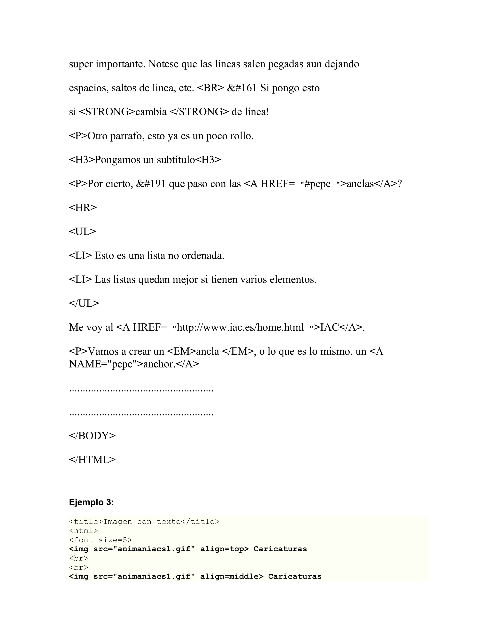 super importante. Notese que las lineas salen pegadas aun dejando

espacios, saltos de linea, etc. <BR> ¡ Si pongo esto

si <STRONG>cambia </STRONG> de linea!

<P>Otro parrafo, esto ya es un poco rollo.

<H3>Pongamos un subtítulo<H3>

<P>Por cierto, ¿ que paso con las <A HREF= "#pepe ">anclas</A>?

<HR>

<UL>

<LI> Esto es una lista no ordenada.

<LI> Las listas quedan mejor si tienen varios elementos.

</UL>

Me voy al <A HREF= "http://www.iac.es/home.html ">IAC</A>.

<P>Vamos a crear un <EM>ancla </EM>, o lo que es lo mismo, un <A
NAME="pepe">anchor.</A>

.....................................................

.....................................................

</BODY>

</HTML>


Ejemplo 3:

<title>Imagen con texto</title>
<html>
<font size=5>
<img src="animaniacs1.gif" align=top> Caricaturas
<br>
<br>
<img src="animaniacs1.gif" align=middle> Caricaturas
 