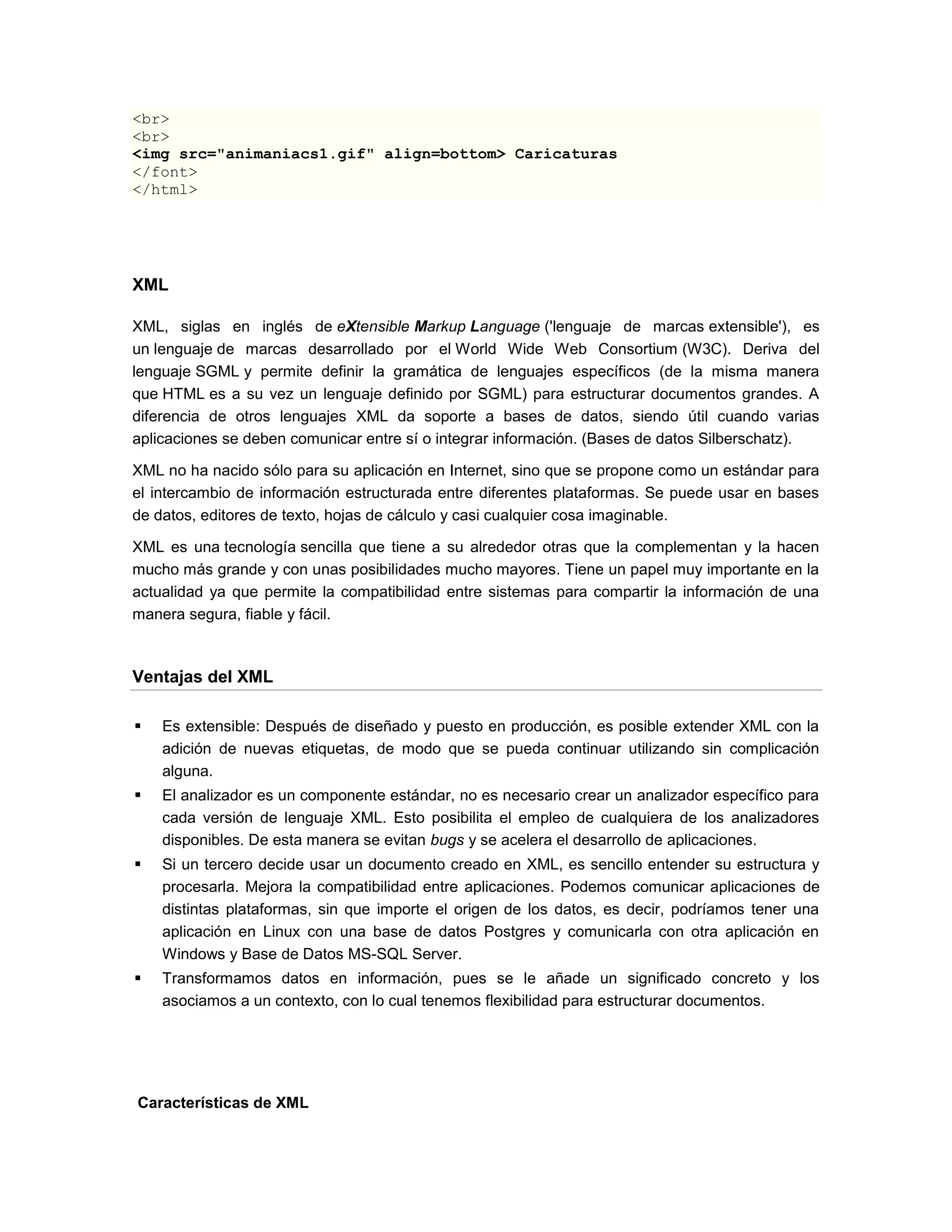 <br>
<br>
<img src="animaniacs1.gif" align=bottom> Caricaturas
</font>
</html>




XML

XML, siglas en inglés de eXtensible Markup Language ('lenguaje de marcas extensible'), es
un lenguaje de marcas desarrollado por el World Wide Web Consortium (W3C). Deriva del
lenguaje SGML y permite definir la gramática de lenguajes específicos (de la misma manera
que HTML es a su vez un lenguaje definido por SGML) para estructurar documentos grandes. A
diferencia de otros lenguajes XML da soporte a bases de datos, siendo útil cuando varias
aplicaciones se deben comunicar entre sí o integrar información. (Bases de datos Silberschatz).

XML no ha nacido sólo para su aplicación en Internet, sino que se propone como un estándar para
el intercambio de información estructurada entre diferentes plataformas. Se puede usar en bases
de datos, editores de texto, hojas de cálculo y casi cualquier cosa imaginable.

XML es una tecnología sencilla que tiene a su alrededor otras que la complementan y la hacen
mucho más grande y con unas posibilidades mucho mayores. Tiene un papel muy importante en la
actualidad ya que permite la compatibilidad entre sistemas para compartir la información de una
manera segura, fiable y fácil.



Ventajas del XML

   Es extensible: Después de diseñado y puesto en producción, es posible extender XML con la
    adición de nuevas etiquetas, de modo que se pueda continuar utilizando sin complicación
    alguna.
   El analizador es un componente estándar, no es necesario crear un analizador específico para
    cada versión de lenguaje XML. Esto posibilita el empleo de cualquiera de los analizadores
    disponibles. De esta manera se evitan bugs y se acelera el desarrollo de aplicaciones.
   Si un tercero decide usar un documento creado en XML, es sencillo entender su estructura y
    procesarla. Mejora la compatibilidad entre aplicaciones. Podemos comunicar aplicaciones de
    distintas plataformas, sin que importe el origen de los datos, es decir, podríamos tener una
    aplicación en Linux con una base de datos Postgres y comunicarla con otra aplicación en
    Windows y Base de Datos MS-SQL Server.
   Transformamos datos en información, pues se le añade un significado concreto y los
    asociamos a un contexto, con lo cual tenemos flexibilidad para estructurar documentos.




Características de XML
 