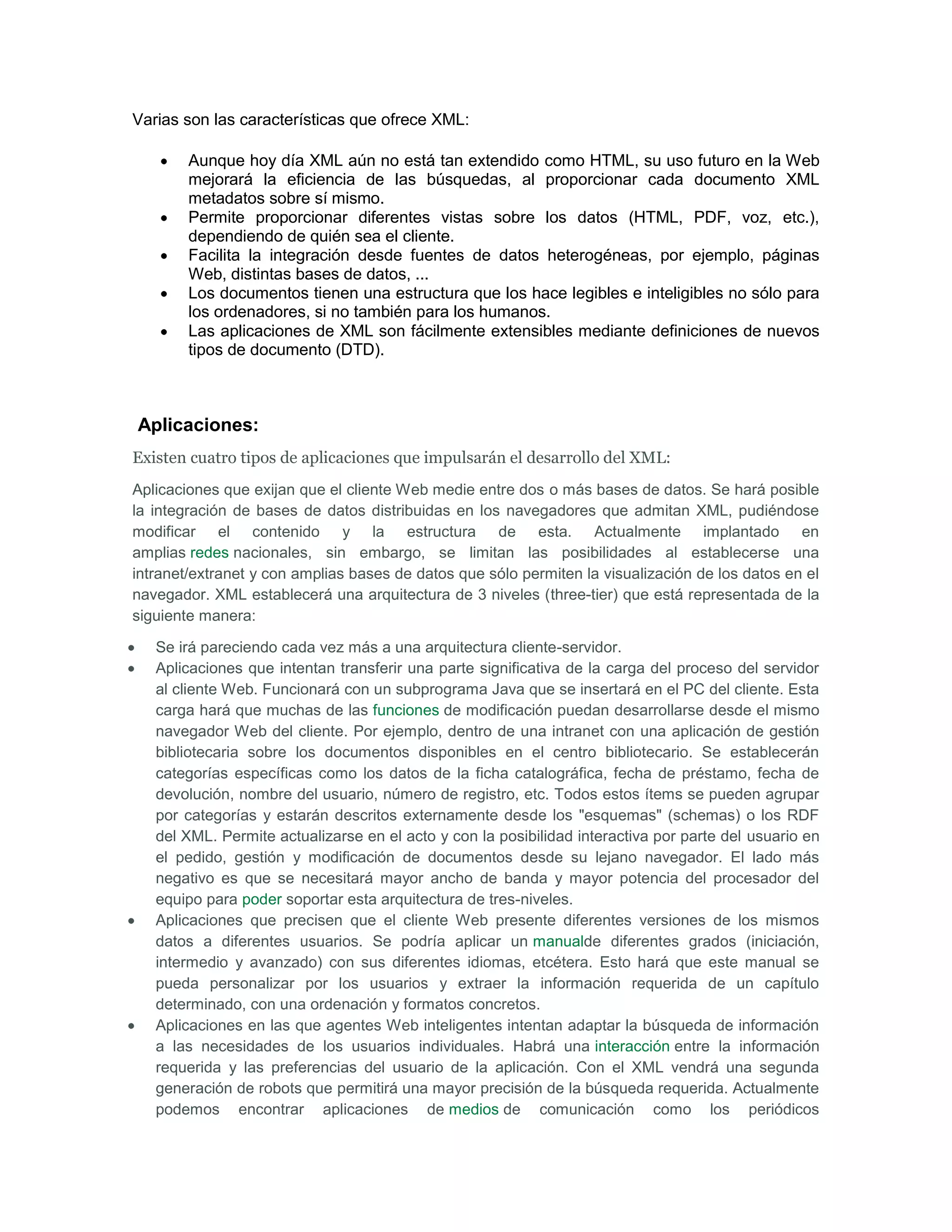 Varias son las características que ofrece XML:

        Aunque hoy día XML aún no está tan extendido como HTML, su uso futuro en la Web
        mejorará la eficiencia de las búsquedas, al proporcionar cada documento XML
        metadatos sobre sí mismo.
        Permite proporcionar diferentes vistas sobre los datos (HTML, PDF, voz, etc.),
        dependiendo de quién sea el cliente.
        Facilita la integración desde fuentes de datos heterogéneas, por ejemplo, páginas
        Web, distintas bases de datos, ...
        Los documentos tienen una estructura que los hace legibles e inteligibles no sólo para
        los ordenadores, si no también para los humanos.
        Las aplicaciones de XML son fácilmente extensibles mediante definiciones de nuevos
        tipos de documento (DTD).



Aplicaciones:
Existen cuatro tipos de aplicaciones que impulsarán el desarrollo del XML:
Aplicaciones que exijan que el cliente Web medie entre dos o más bases de datos. Se hará posible
la integración de bases de datos distribuidas en los navegadores que admitan XML, pudiéndose
modificar el contenido y la estructura de esta. Actualmente implantado en
amplias redes nacionales, sin embargo, se limitan las posibilidades al establecerse una
intranet/extranet y con amplias bases de datos que sólo permiten la visualización de los datos en el
navegador. XML establecerá una arquitectura de 3 niveles (three-tier) que está representada de la
siguiente manera:

   Se irá pareciendo cada vez más a una arquitectura cliente-servidor.
   Aplicaciones que intentan transferir una parte significativa de la carga del proceso del servidor
   al cliente Web. Funcionará con un subprograma Java que se insertará en el PC del cliente. Esta
   carga hará que muchas de las funciones de modificación puedan desarrollarse desde el mismo
   navegador Web del cliente. Por ejemplo, dentro de una intranet con una aplicación de gestión
   bibliotecaria sobre los documentos disponibles en el centro bibliotecario. Se establecerán
   categorías específicas como los datos de la ficha catalográfica, fecha de préstamo, fecha de
   devolución, nombre del usuario, número de registro, etc. Todos estos ítems se pueden agrupar
   por categorías y estarán descritos externamente desde los "esquemas" (schemas) o los RDF
   del XML. Permite actualizarse en el acto y con la posibilidad interactiva por parte del usuario en
   el pedido, gestión y modificación de documentos desde su lejano navegador. El lado más
   negativo es que se necesitará mayor ancho de banda y mayor potencia del procesador del
   equipo para poder soportar esta arquitectura de tres-niveles.
   Aplicaciones que precisen que el cliente Web presente diferentes versiones de los mismos
   datos a diferentes usuarios. Se podría aplicar un manualde diferentes grados (iniciación,
   intermedio y avanzado) con sus diferentes idiomas, etcétera. Esto hará que este manual se
   pueda personalizar por los usuarios y extraer la información requerida de un capítulo
   determinado, con una ordenación y formatos concretos.
   Aplicaciones en las que agentes Web inteligentes intentan adaptar la búsqueda de información
   a las necesidades de los usuarios individuales. Habrá una interacción entre la información
   requerida y las preferencias del usuario de la aplicación. Con el XML vendrá una segunda
   generación de robots que permitirá una mayor precisión de la búsqueda requerida. Actualmente
   podemos encontrar aplicaciones de medios de comunicación como los periódicos
 