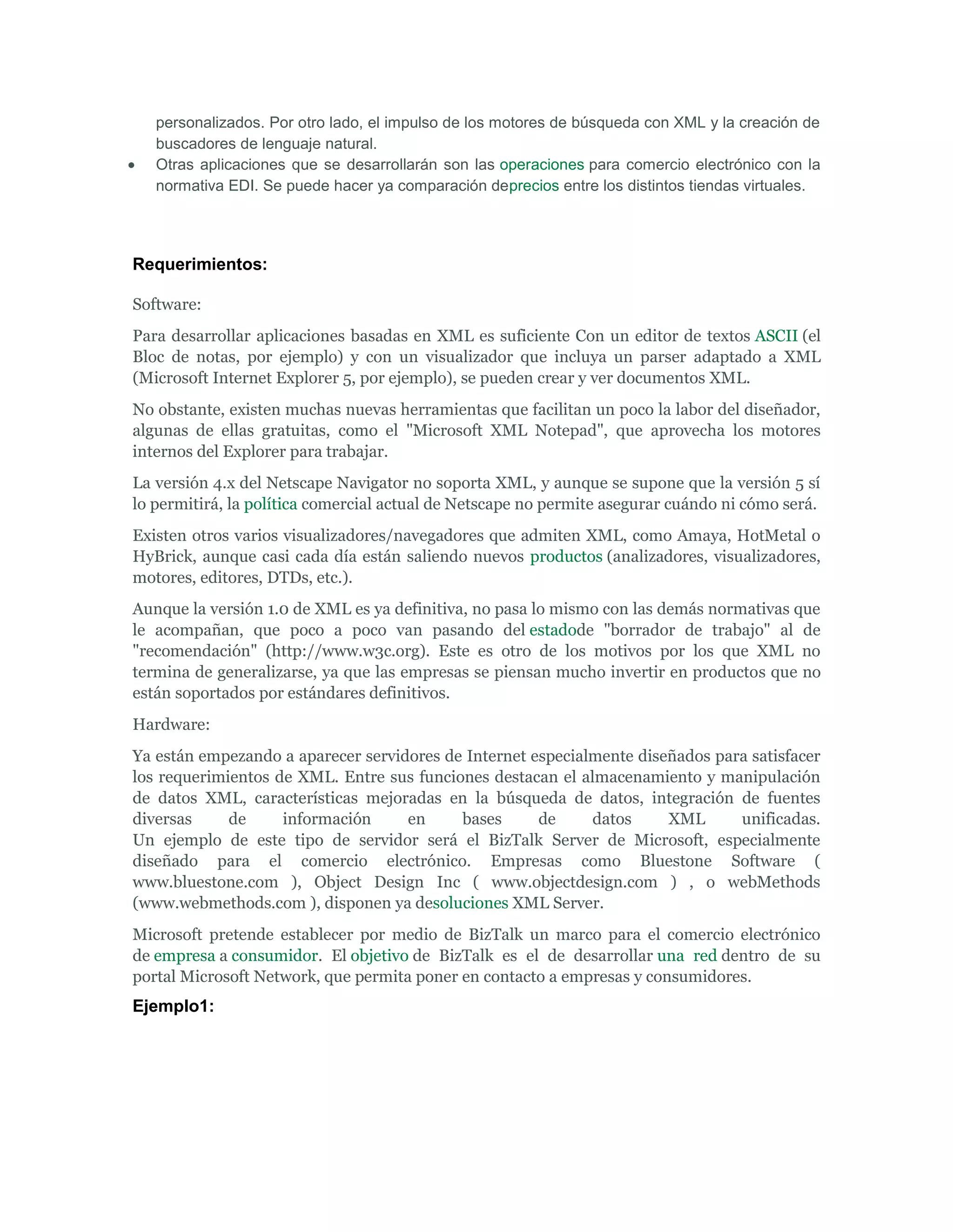 personalizados. Por otro lado, el impulso de los motores de búsqueda con XML y la creación de
   buscadores de lenguaje natural.
   Otras aplicaciones que se desarrollarán son las operaciones para comercio electrónico con la
   normativa EDI. Se puede hacer ya comparación deprecios entre los distintos tiendas virtuales.




Requerimientos:

Software:
Para desarrollar aplicaciones basadas en XML es suficiente Con un editor de textos ASCII (el
Bloc de notas, por ejemplo) y con un visualizador que incluya un parser adaptado a XML
(Microsoft Internet Explorer 5, por ejemplo), se pueden crear y ver documentos XML.
No obstante, existen muchas nuevas herramientas que facilitan un poco la labor del diseñador,
algunas de ellas gratuitas, como el "Microsoft XML Notepad", que aprovecha los motores
internos del Explorer para trabajar.
La versión 4.x del Netscape Navigator no soporta XML, y aunque se supone que la versión 5 sí
lo permitirá, la política comercial actual de Netscape no permite asegurar cuándo ni cómo será.
Existen otros varios visualizadores/navegadores que admiten XML, como Amaya, HotMetal o
HyBrick, aunque casi cada día están saliendo nuevos productos (analizadores, visualizadores,
motores, editores, DTDs, etc.).
Aunque la versión 1.0 de XML es ya definitiva, no pasa lo mismo con las demás normativas que
le acompañan, que poco a poco van pasando del estadode "borrador de trabajo" al de
"recomendación" (http://www.w3c.org). Este es otro de los motivos por los que XML no
termina de generalizarse, ya que las empresas se piensan mucho invertir en productos que no
están soportados por estándares definitivos.
Hardware:
Ya están empezando a aparecer servidores de Internet especialmente diseñados para satisfacer
los requerimientos de XML. Entre sus funciones destacan el almacenamiento y manipulación
de datos XML, características mejoradas en la búsqueda de datos, integración de fuentes
diversas     de     información     en     bases      de     datos     XML      unificadas.
Un ejemplo de este tipo de servidor será el BizTalk Server de Microsoft, especialmente
diseñado para el comercio electrónico. Empresas como Bluestone Software (
www.bluestone.com ), Object Design Inc ( www.objectdesign.com ) , o webMethods
(www.webmethods.com ), disponen ya desoluciones XML Server.
Microsoft pretende establecer por medio de BizTalk un marco para el comercio electrónico
de empresa a consumidor. El objetivo de BizTalk es el de desarrollar una red dentro de su
portal Microsoft Network, que permita poner en contacto a empresas y consumidores.
Ejemplo1:
 
