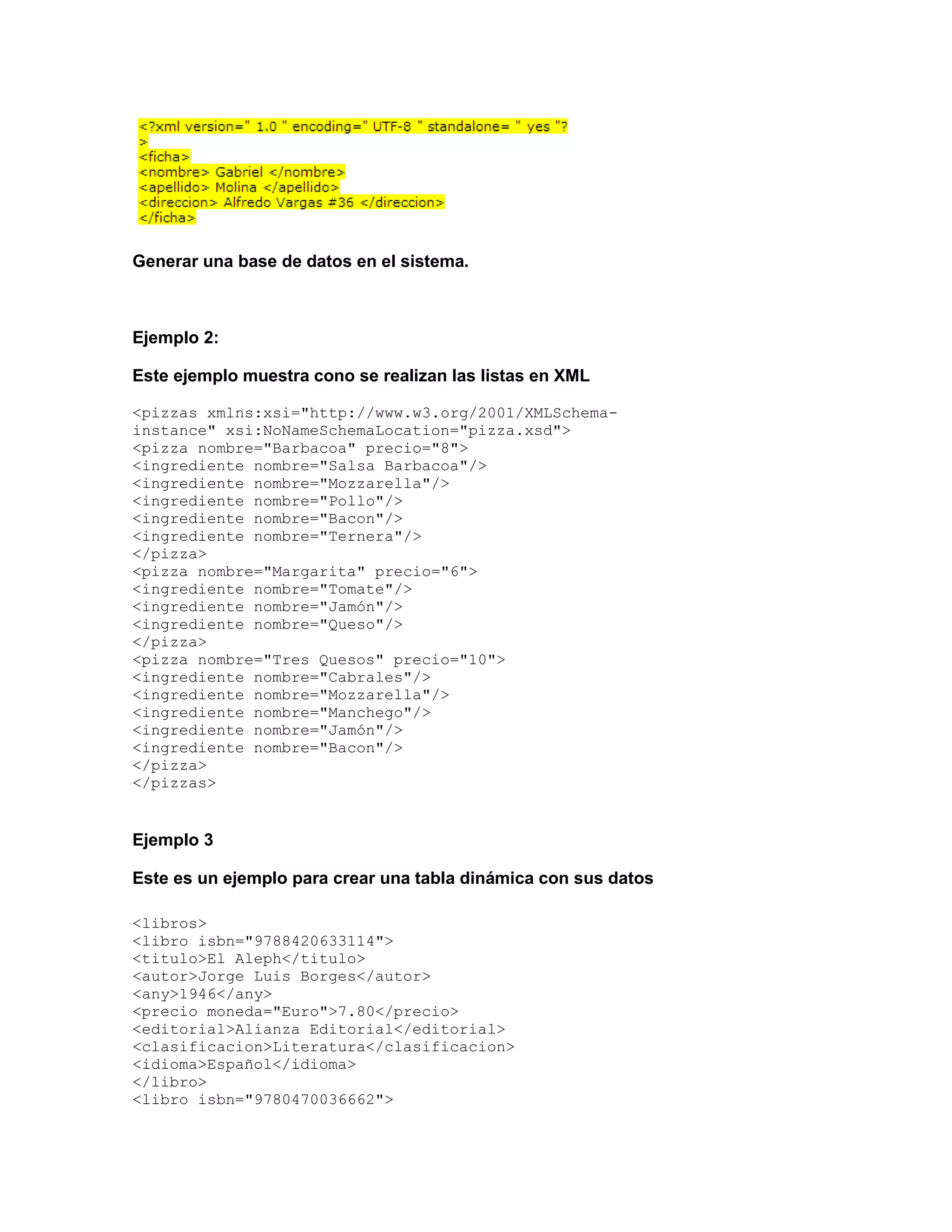 Generar una base de datos en el sistema.



Ejemplo 2:

Este ejemplo muestra cono se realizan las listas en XML

<pizzas xmlns:xsi="http://www.w3.org/2001/XMLSchema-
instance" xsi:NoNameSchemaLocation="pizza.xsd">
<pizza nombre="Barbacoa" precio="8">
<ingrediente nombre="Salsa Barbacoa"/>
<ingrediente nombre="Mozzarella"/>
<ingrediente nombre="Pollo"/>
<ingrediente nombre="Bacon"/>
<ingrediente nombre="Ternera"/>
</pizza>
<pizza nombre="Margarita" precio="6">
<ingrediente nombre="Tomate"/>
<ingrediente nombre="Jamón"/>
<ingrediente nombre="Queso"/>
</pizza>
<pizza nombre="Tres Quesos" precio="10">
<ingrediente nombre="Cabrales"/>
<ingrediente nombre="Mozzarella"/>
<ingrediente nombre="Manchego"/>
<ingrediente nombre="Jamón"/>
<ingrediente nombre="Bacon"/>
</pizza>
</pizzas>


Ejemplo 3

Este es un ejemplo para crear una tabla dinámica con sus datos

<libros>
<libro isbn="9788420633114">
<titulo>El Aleph</titulo>
<autor>Jorge Luis Borges</autor>
<any>1946</any>
<precio moneda="Euro">7.80</precio>
<editorial>Alianza Editorial</editorial>
<clasificacion>Literatura</clasificacion>
<idioma>Español</idioma>
</libro>
<libro isbn="9780470036662">
 