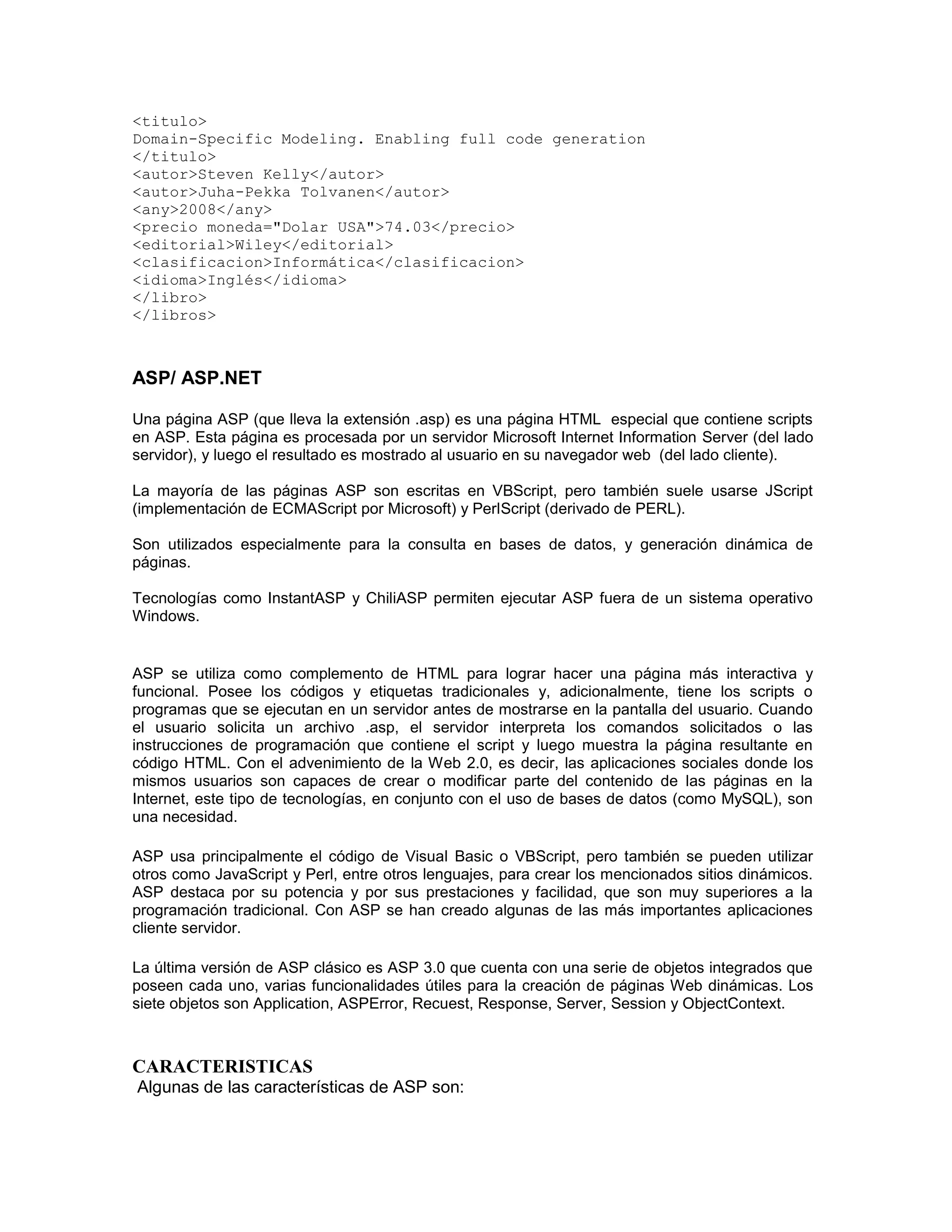 <titulo>
Domain-Specific Modeling. Enabling full code generation
</titulo>
<autor>Steven Kelly</autor>
<autor>Juha-Pekka Tolvanen</autor>
<any>2008</any>
<precio moneda="Dolar USA">74.03</precio>
<editorial>Wiley</editorial>
<clasificacion>Informática</clasificacion>
<idioma>Inglés</idioma>
</libro>
</libros>



ASP/ ASP.NET

Una página ASP (que lleva la extensión .asp) es una página HTML especial que contiene scripts
en ASP. Esta página es procesada por un servidor Microsoft Internet Information Server (del lado
servidor), y luego el resultado es mostrado al usuario en su navegador web (del lado cliente).

La mayoría de las páginas ASP son escritas en VBScript, pero también suele usarse JScript
(implementación de ECMAScript por Microsoft) y PerlScript (derivado de PERL).

Son utilizados especialmente para la consulta en bases de datos, y generación dinámica de
páginas.

Tecnologías como InstantASP y ChiliASP permiten ejecutar ASP fuera de un sistema operativo
Windows.


ASP se utiliza como complemento de HTML para lograr hacer una página más interactiva y
funcional. Posee los códigos y etiquetas tradicionales y, adicionalmente, tiene los scripts o
programas que se ejecutan en un servidor antes de mostrarse en la pantalla del usuario. Cuando
el usuario solicita un archivo .asp, el servidor interpreta los comandos solicitados o las
instrucciones de programación que contiene el script y luego muestra la página resultante en
código HTML. Con el advenimiento de la Web 2.0, es decir, las aplicaciones sociales donde los
mismos usuarios son capaces de crear o modificar parte del contenido de las páginas en la
Internet, este tipo de tecnologías, en conjunto con el uso de bases de datos (como MySQL), son
una necesidad.

ASP usa principalmente el código de Visual Basic o VBScript, pero también se pueden utilizar
otros como JavaScript y Perl, entre otros lenguajes, para crear los mencionados sitios dinámicos.
ASP destaca por su potencia y por sus prestaciones y facilidad, que son muy superiores a la
programación tradicional. Con ASP se han creado algunas de las más importantes aplicaciones
cliente servidor.

La última versión de ASP clásico es ASP 3.0 que cuenta con una serie de objetos integrados que
poseen cada uno, varias funcionalidades útiles para la creación de páginas Web dinámicas. Los
siete objetos son Application, ASPError, Recuest, Response, Server, Session y ObjectContext.



CARACTERISTICAS
Algunas de las características de ASP son:
 