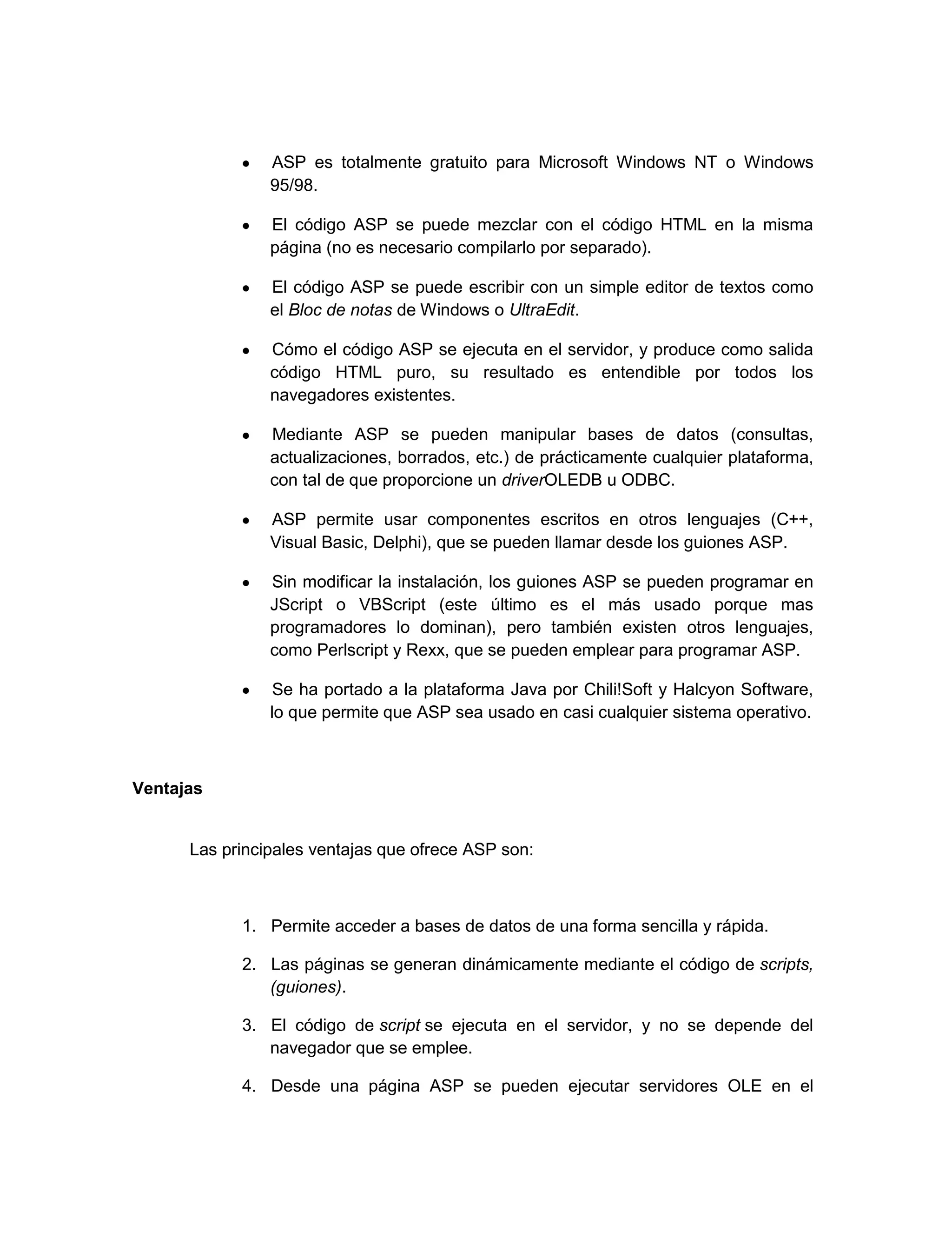 ASP es totalmente gratuito para Microsoft Windows NT o Windows
                95/98.

                El código ASP se puede mezclar con el código HTML en la misma
                página (no es necesario compilarlo por separado).

                El código ASP se puede escribir con un simple editor de textos como
                el Bloc de notas de Windows o UltraEdit.

                Cómo el código ASP se ejecuta en el servidor, y produce como salida
                código HTML puro, su resultado es entendible por todos los
                navegadores existentes.

                Mediante ASP se pueden manipular bases de datos (consultas,
                actualizaciones, borrados, etc.) de prácticamente cualquier plataforma,
                con tal de que proporcione un driverOLEDB u ODBC.

                ASP permite usar componentes escritos en otros lenguajes (C++,
                Visual Basic, Delphi), que se pueden llamar desde los guiones ASP.

                Sin modificar la instalación, los guiones ASP se pueden programar en
                JScript o VBScript (este último es el más usado porque mas
                programadores lo dominan), pero también existen otros lenguajes,
                como Perlscript y Rexx, que se pueden emplear para programar ASP.

                 Se ha portado a la plataforma Java por Chili!Soft y Halcyon Software,
                lo que permite que ASP sea usado en casi cualquier sistema operativo.



Ventajas


      Las principales ventajas que ofrece ASP son:



            1. Permite acceder a bases de datos de una forma sencilla y rápida.

            2. Las páginas se generan dinámicamente mediante el código de scripts,
               (guiones).

            3. El código de script se ejecuta en el servidor, y no se depende del
               navegador que se emplee.

            4. Desde una página ASP se pueden ejecutar servidores OLE en el
 