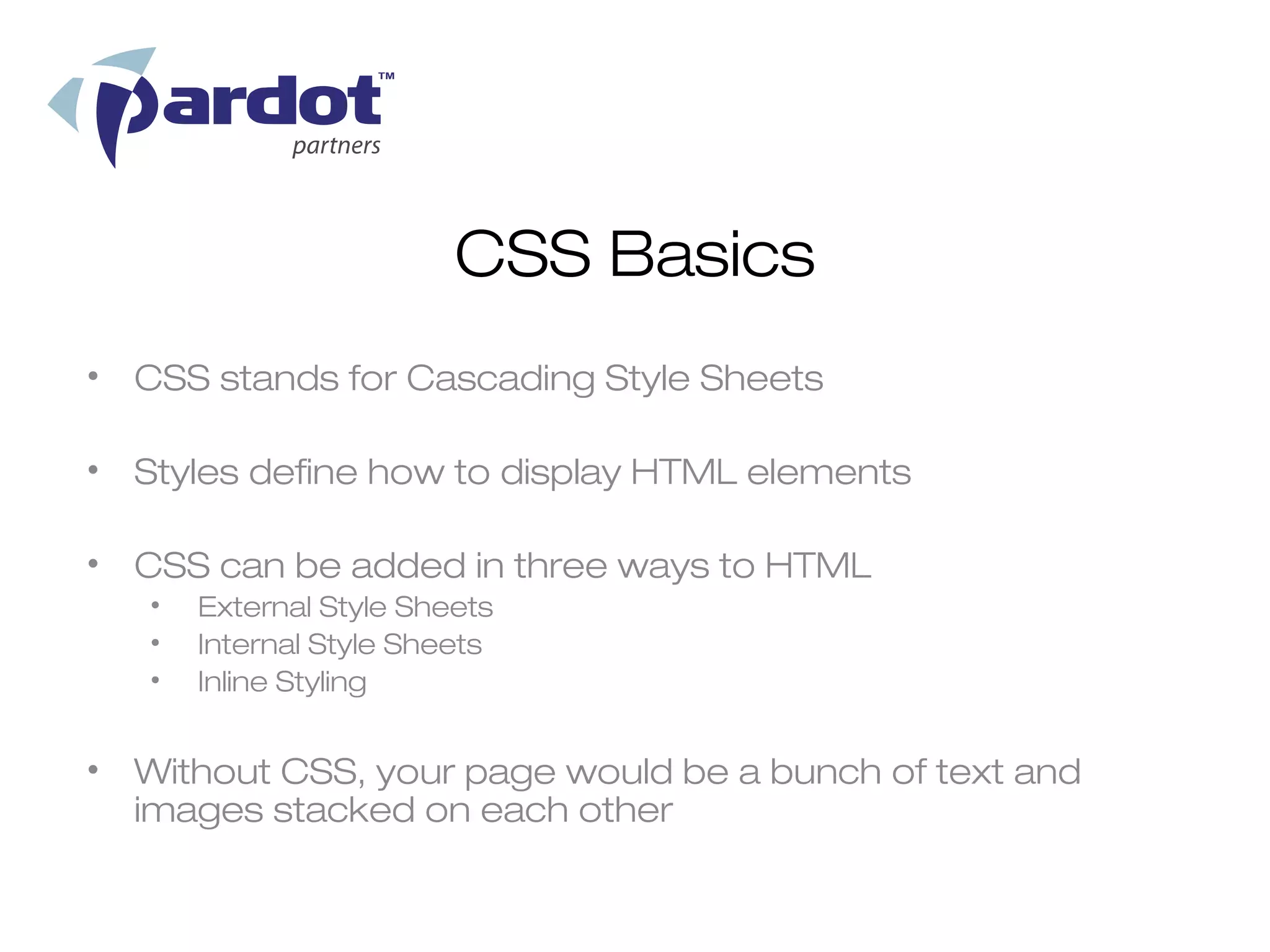 CSS Basics
• CSS stands for Cascading Style Sheets

• Styles define how to display HTML elements

• CSS can be added in three ways to HTML
   •   External Style Sheets
   •   Internal Style Sheets
   •   Inline Styling


• Without CSS, your page would be a bunch of text and
  images stacked on each other
 