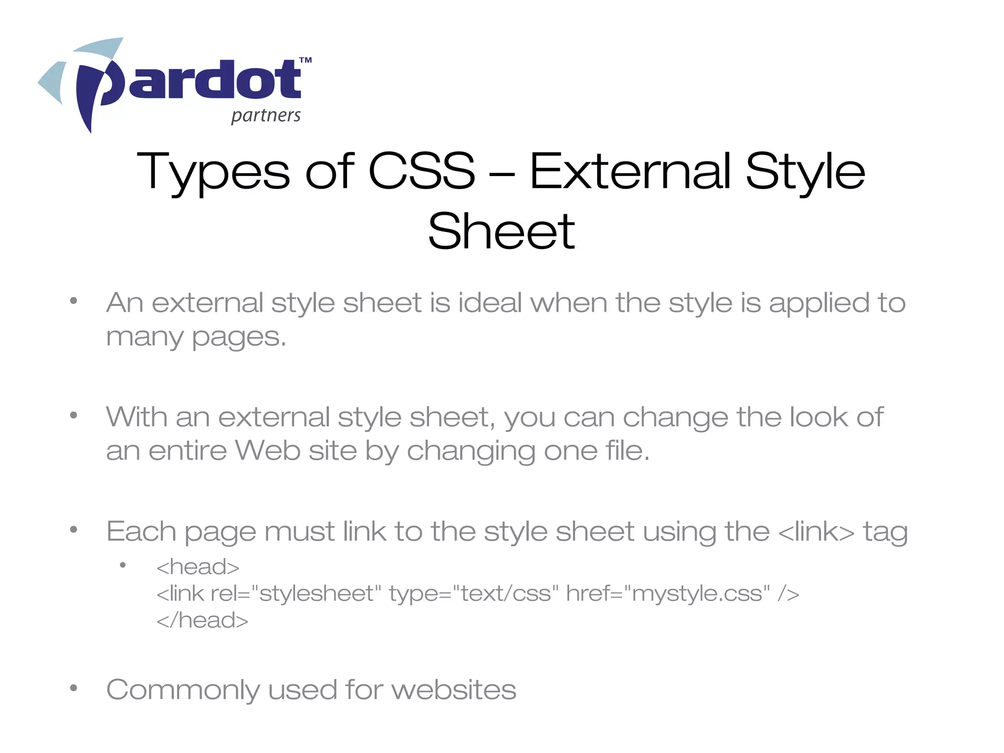 Types of CSS – External Style
                  Sheet
• An external style sheet is ideal when the style is applied to
  many pages.

• With an external style sheet, you can change the look of
  an entire Web site by changing one file.

• Each page must link to the style sheet using the <link> tag
   •   <head>
       <link rel="stylesheet" type="text/css" href="mystyle.css" />
       </head>


• Commonly used for websites
 