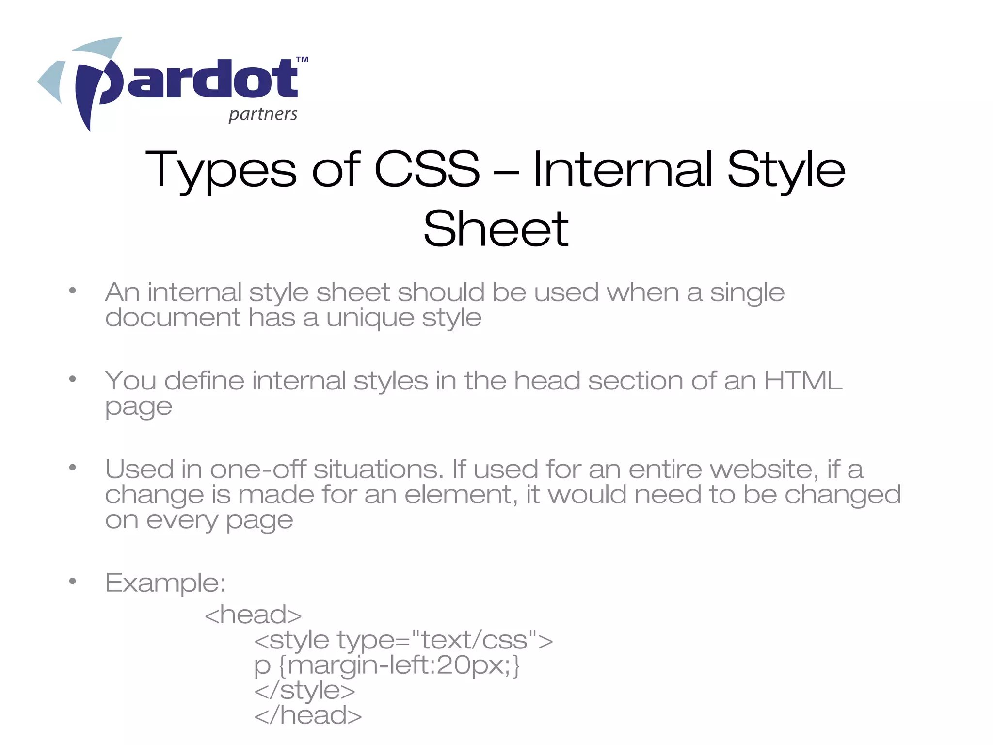 Types of CSS – Internal Style
                 Sheet
•   An internal style sheet should be used when a single
    document has a unique style

•   You define internal styles in the head section of an HTML
    page

•   Used in one-off situations. If used for an entire website, if a
    change is made for an element, it would need to be changed
    on every page

•   Example:
          <head>
             <style type="text/css">
             p {margin-left:20px;}
             </style>
             </head>
 